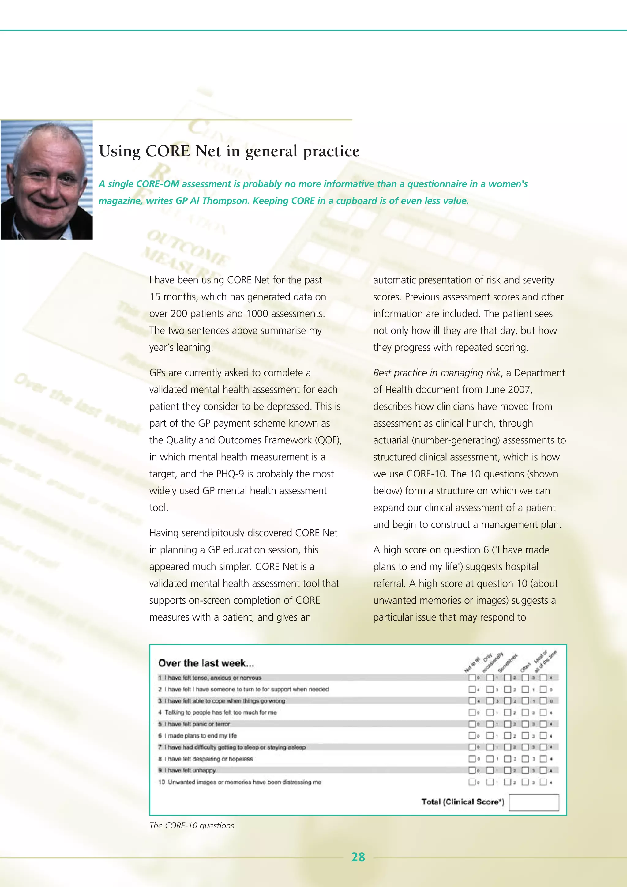 I have been using CORE Net for the past
15 months, which has generated data on
over 200 patients and 1000 assessments.
The two sentences above summarise my
year’s learning.
GPs are currently asked to complete a
validated mental health assessment for each
patient they consider to be depressed. This is
part of the GP payment scheme known as
the Quality and Outcomes Framework (QOF),
in which mental health measurement is a
target, and the PHQ-9 is probably the most
widely used GP mental health assessment
tool.
Having serendipitously discovered CORE Net
in planning a GP education session, this
appeared much simpler. CORE Net is a
validated mental health assessment tool that
supports on-screen completion of CORE
measures with a patient, and gives an
automatic presentation of risk and severity
scores. Previous assessment scores and other
information are included. The patient sees
not only how ill they are that day, but how
they progress with repeated scoring.
Best practice in managing risk, a Department
of Health document from June 2007,
describes how clinicians have moved from
assessment as clinical hunch, through
actuarial (number-generating) assessments to
structured clinical assessment, which is how
we use CORE-10. The 10 questions (shown
below) form a structure on which we can
expand our clinical assessment of a patient
and begin to construct a management plan.
A high score on question 6 ('I have made
plans to end my life') suggests hospital
referral. A high score at question 10 (about
unwanted memories or images) suggests a
particular issue that may respond to
A single CORE-OM assessment is probably no more informative than a questionnaire in a women's
magazine, writes GP Al Thompson. Keeping CORE in a cupboard is of even less value.
28
Using CORE Net in general practice
The CORE-10 questions
 