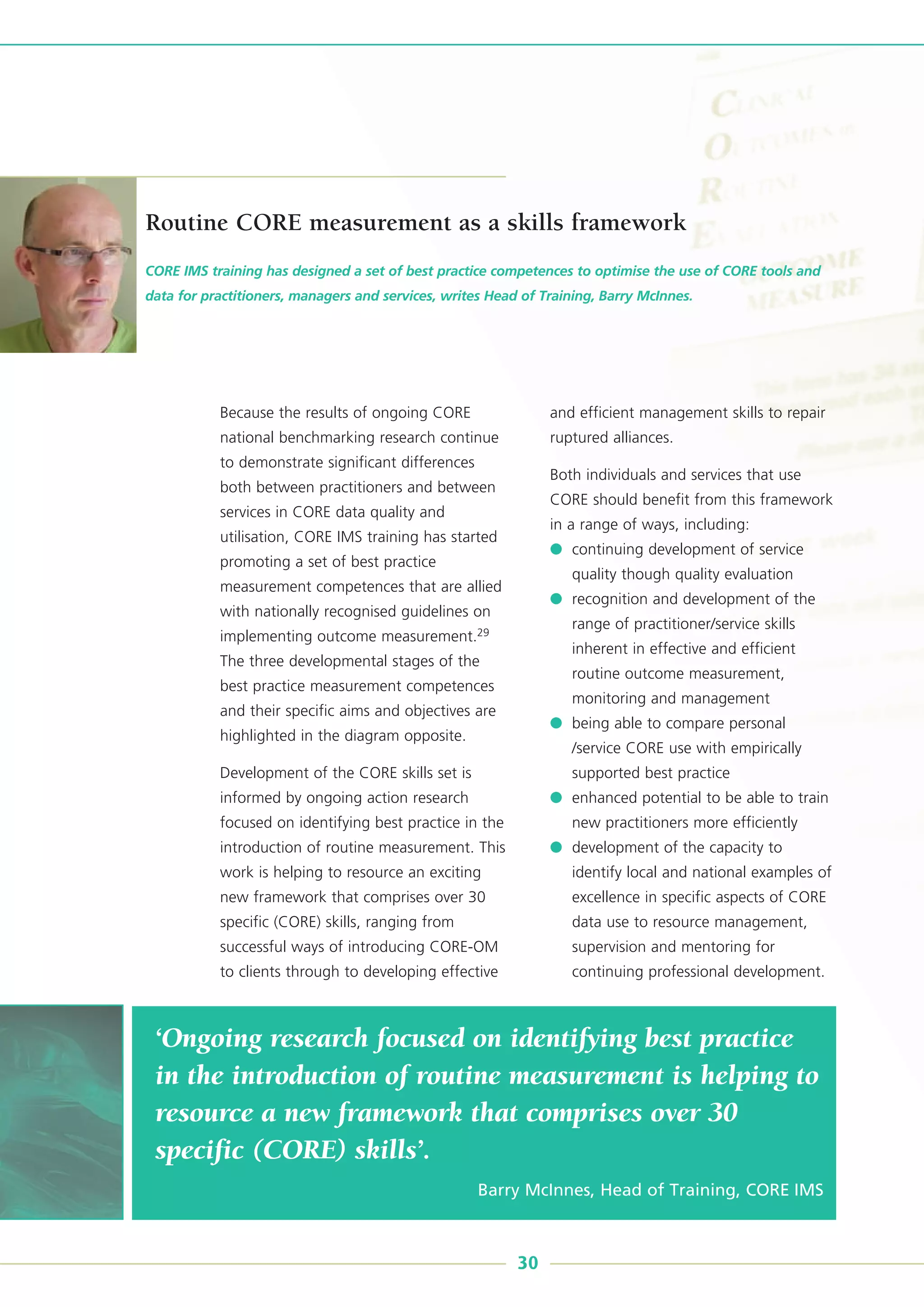 ‘Ongoing research focused on identifying best practice
in the introduction of routine measurement is helping to
resource a new framework that comprises over 30
specific (CORE) skills’.
Barry McInnes, Head of Training, CORE IMS
Because the results of ongoing CORE
national benchmarking research continue
to demonstrate significant differences
both between practitioners and between
services in CORE data quality and
utilisation, CORE IMS training has started
promoting a set of best practice
measurement competences that are allied
with nationally recognised guidelines on
implementing outcome measurement.29
The three developmental stages of the
best practice measurement competences
and their specific aims and objectives are
highlighted in the diagram opposite.
Development of the CORE skills set is
informed by ongoing action research
focused on identifying best practice in the
introduction of routine measurement. This
work is helping to resource an exciting
new framework that comprises over 30
specific (CORE) skills, ranging from
successful ways of introducing CORE-OM
to clients through to developing effective
and efficient management skills to repair
ruptured alliances.
Both individuals and services that use
CORE should benefit from this framework
in a range of ways, including:
● continuing development of service
quality though quality evaluation
● recognition and development of the
range of practitioner/service skills
inherent in effective and efficient
routine outcome measurement,
monitoring and management
● being able to compare personal
/service CORE use with empirically
supported best practice
● enhanced potential to be able to train
new practitioners more efficiently
● development of the capacity to
identify local and national examples of
excellence in specific aspects of CORE
data use to resource management,
supervision and mentoring for
continuing professional development.
CORE IMS training has designed a set of best practice competences to optimise the use of CORE tools and
data for practitioners, managers and services, writes Head of Training, Barry McInnes.
30
Routine CORE measurement as a skills framework
 