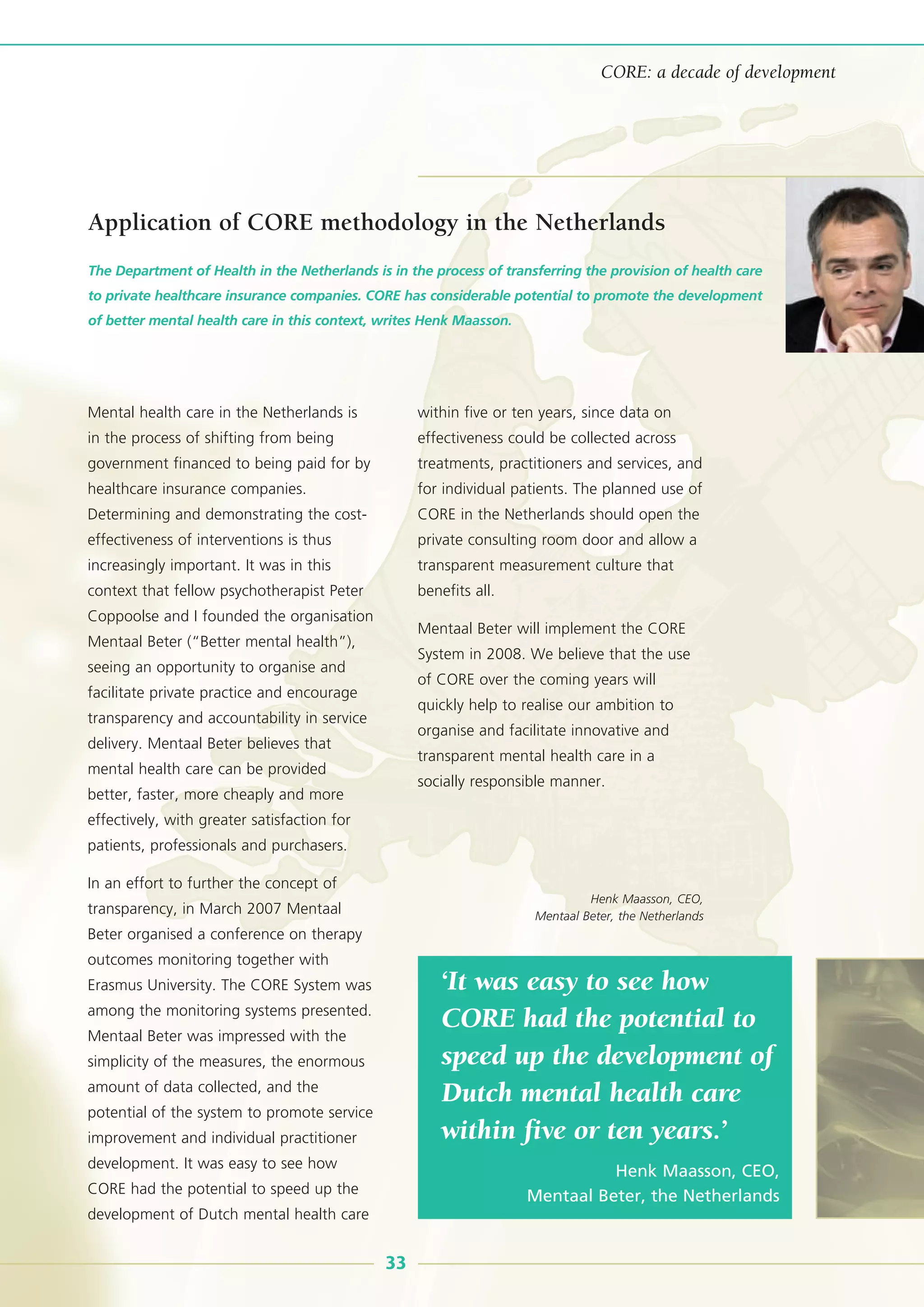 33
CORE: a decade of development
Mental health care in the Netherlands is
in the process of shifting from being
government financed to being paid for by
healthcare insurance companies.
Determining and demonstrating the cost-
effectiveness of interventions is thus
increasingly important. It was in this
context that fellow psychotherapist Peter
Coppoolse and I founded the organisation
Mentaal Beter (“Better mental health”),
seeing an opportunity to organise and
facilitate private practice and encourage
transparency and accountability in service
delivery. Mentaal Beter believes that
mental health care can be provided
better, faster, more cheaply and more
effectively, with greater satisfaction for
patients, professionals and purchasers.
In an effort to further the concept of
transparency, in March 2007 Mentaal
Beter organised a conference on therapy
outcomes monitoring together with
Erasmus University. The CORE System was
among the monitoring systems presented.
Mentaal Beter was impressed with the
simplicity of the measures, the enormous
amount of data collected, and the
potential of the system to promote service
improvement and individual practitioner
development. It was easy to see how
CORE had the potential to speed up the
development of Dutch mental health care
within five or ten years, since data on
effectiveness could be collected across
treatments, practitioners and services, and
for individual patients. The planned use of
CORE in the Netherlands should open the
private consulting room door and allow a
transparent measurement culture that
benefits all.
Mentaal Beter will implement the CORE
System in 2008. We believe that the use
of CORE over the coming years will
quickly help to realise our ambition to
organise and facilitate innovative and
transparent mental health care in a
socially responsible manner.
The Department of Health in the Netherlands is in the process of transferring the provision of health care
to private healthcare insurance companies. CORE has considerable potential to promote the development
of better mental health care in this context, writes Henk Maasson.
‘It was easy to see how
CORE had the potential to
speed up the development of
Dutch mental health care
within five or ten years.’
Henk Maasson, CEO,
Mentaal Beter, the Netherlands
Application of CORE methodology in the Netherlands
Henk Maasson, CEO,
Mentaal Beter, the Netherlands
 