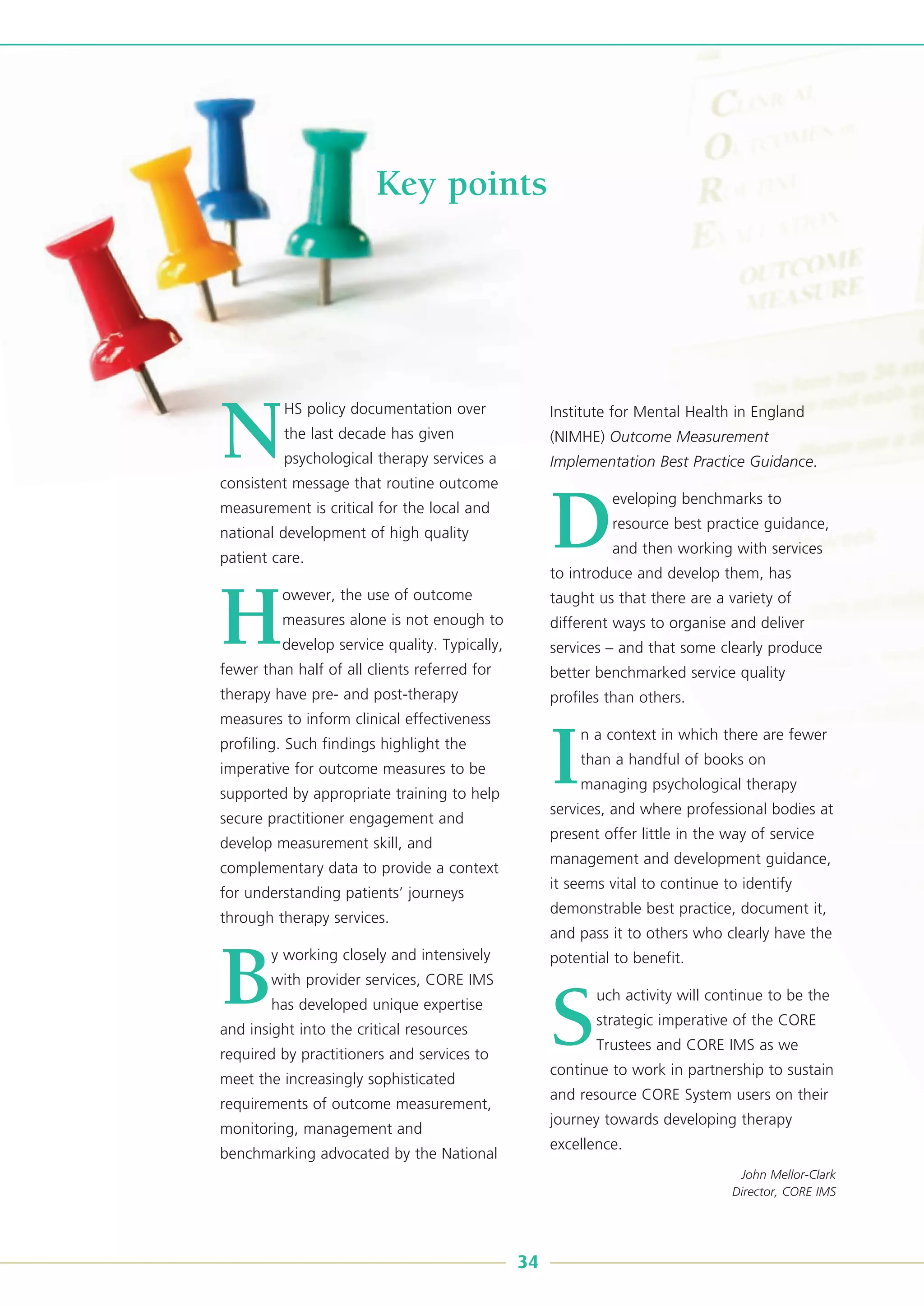 Key points
N
HS policy documentation over
the last decade has given
psychological therapy services a
consistent message that routine outcome
measurement is critical for the local and
national development of high quality
patient care.
H
owever, the use of outcome
measures alone is not enough to
develop service quality. Typically,
fewer than half of all clients referred for
therapy have pre- and post-therapy
measures to inform clinical effectiveness
profiling. Such findings highlight the
imperative for outcome measures to be
supported by appropriate training to help
secure practitioner engagement and
develop measurement skill, and
complementary data to provide a context
for understanding patients’ journeys
through therapy services.
B
y working closely and intensively
with provider services, CORE IMS
has developed unique expertise
and insight into the critical resources
required by practitioners and services to
meet the increasingly sophisticated
requirements of outcome measurement,
monitoring, management and
benchmarking advocated by the National
Institute for Mental Health in England
(NIMHE) Outcome Measurement
Implementation Best Practice Guidance.
D
eveloping benchmarks to
resource best practice guidance,
and then working with services
to introduce and develop them, has
taught us that there are a variety of
different ways to organise and deliver
services – and that some clearly produce
better benchmarked service quality
profiles than others.
I
n a context in which there are fewer
than a handful of books on
managing psychological therapy
services, and where professional bodies at
present offer little in the way of service
management and development guidance,
it seems vital to continue to identify
demonstrable best practice, document it,
and pass it to others who clearly have the
potential to benefit.
S
uch activity will continue to be the
strategic imperative of the CORE
Trustees and CORE IMS as we
continue to work in partnership to sustain
and resource CORE System users on their
journey towards developing therapy
excellence.
John Mellor-Clark
Director, CORE IMS
34
 