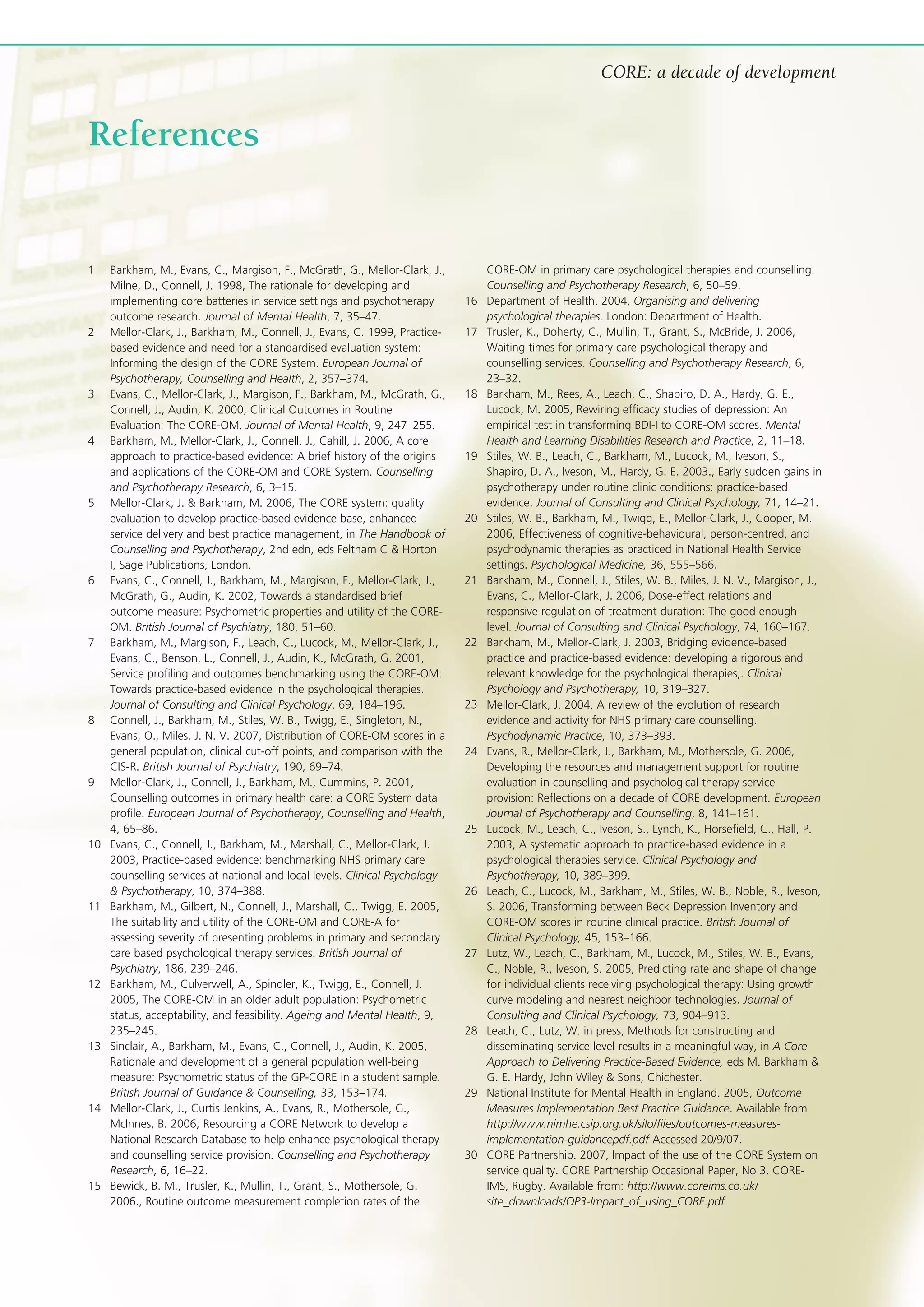 CORE: a decade of development
1 Barkham, M., Evans, C., Margison, F., McGrath, G., Mellor-Clark, J.,
Milne, D., Connell, J. 1998, The rationale for developing and
implementing core batteries in service settings and psychotherapy
outcome research. Journal of Mental Health, 7, 35–47.
2 Mellor-Clark, J., Barkham, M., Connell, J., Evans, C. 1999, Practice-
based evidence and need for a standardised evaluation system:
Informing the design of the CORE System. European Journal of
Psychotherapy, Counselling and Health, 2, 357–374.
3 Evans, C., Mellor-Clark, J., Margison, F., Barkham, M., McGrath, G.,
Connell, J., Audin, K. 2000, Clinical Outcomes in Routine
Evaluation: The CORE-OM. Journal of Mental Health, 9, 247–255.
4 Barkham, M., Mellor-Clark, J., Connell, J., Cahill, J. 2006, A core
approach to practice-based evidence: A brief history of the origins
and applications of the CORE-OM and CORE System. Counselling
and Psychotherapy Research, 6, 3–15.
5 Mellor-Clark, J. & Barkham, M. 2006, The CORE system: quality
evaluation to develop practice-based evidence base, enhanced
service delivery and best practice management, in The Handbook of
Counselling and Psychotherapy, 2nd edn, eds Feltham C & Horton
I, Sage Publications, London.
6 Evans, C., Connell, J., Barkham, M., Margison, F., Mellor-Clark, J.,
McGrath, G., Audin, K. 2002, Towards a standardised brief
outcome measure: Psychometric properties and utility of the CORE-
OM. British Journal of Psychiatry, 180, 51–60.
7 Barkham, M., Margison, F., Leach, C., Lucock, M., Mellor-Clark, J.,
Evans, C., Benson, L., Connell, J., Audin, K., McGrath, G. 2001,
Service profiling and outcomes benchmarking using the CORE-OM:
Towards practice-based evidence in the psychological therapies.
Journal of Consulting and Clinical Psychology, 69, 184–196.
8 Connell, J., Barkham, M., Stiles, W. B., Twigg, E., Singleton, N.,
Evans, O., Miles, J. N. V. 2007, Distribution of CORE-OM scores in a
general population, clinical cut-off points, and comparison with the
CIS-R. British Journal of Psychiatry, 190, 69–74.
9 Mellor-Clark, J., Connell, J., Barkham, M., Cummins, P. 2001,
Counselling outcomes in primary health care: a CORE System data
profile. European Journal of Psychotherapy, Counselling and Health,
4, 65–86.
10 Evans, C., Connell, J., Barkham, M., Marshall, C., Mellor-Clark, J.
2003, Practice-based evidence: benchmarking NHS primary care
counselling services at national and local levels. Clinical Psychology
& Psychotherapy, 10, 374–388.
11 Barkham, M., Gilbert, N., Connell, J., Marshall, C., Twigg, E. 2005,
The suitability and utility of the CORE-OM and CORE-A for
assessing severity of presenting problems in primary and secondary
care based psychological therapy services. British Journal of
Psychiatry, 186, 239–246.
12 Barkham, M., Culverwell, A., Spindler, K., Twigg, E., Connell, J.
2005, The CORE-OM in an older adult population: Psychometric
status, acceptability, and feasibility. Ageing and Mental Health, 9,
235–245.
13 Sinclair, A., Barkham, M., Evans, C., Connell, J., Audin, K. 2005,
Rationale and development of a general population well-being
measure: Psychometric status of the GP-CORE in a student sample.
British Journal of Guidance & Counselling, 33, 153–174.
14 Mellor-Clark, J., Curtis Jenkins, A., Evans, R., Mothersole, G.,
McInnes, B. 2006, Resourcing a CORE Network to develop a
National Research Database to help enhance psychological therapy
and counselling service provision. Counselling and Psychotherapy
Research, 6, 16–22.
15 Bewick, B. M., Trusler, K., Mullin, T., Grant, S., Mothersole, G.
2006., Routine outcome measurement completion rates of the
CORE-OM in primary care psychological therapies and counselling.
Counselling and Psychotherapy Research, 6, 50–59.
16 Department of Health. 2004, Organising and delivering
psychological therapies. London: Department of Health.
17 Trusler, K., Doherty, C., Mullin, T., Grant, S., McBride, J. 2006,
Waiting times for primary care psychological therapy and
counselling services. Counselling and Psychotherapy Research, 6,
23–32.
18 Barkham, M., Rees, A., Leach, C., Shapiro, D. A., Hardy, G. E.,
Lucock, M. 2005, Rewiring efficacy studies of depression: An
empirical test in transforming BDI-I to CORE-OM scores. Mental
Health and Learning Disabilities Research and Practice, 2, 11–18.
19 Stiles, W. B., Leach, C., Barkham, M., Lucock, M., Iveson, S.,
Shapiro, D. A., Iveson, M., Hardy, G. E. 2003., Early sudden gains in
psychotherapy under routine clinic conditions: practice-based
evidence. Journal of Consulting and Clinical Psychology, 71, 14–21.
20 Stiles, W. B., Barkham, M., Twigg, E., Mellor-Clark, J., Cooper, M.
2006, Effectiveness of cognitive-behavioural, person-centred, and
psychodynamic therapies as practiced in National Health Service
settings. Psychological Medicine, 36, 555–566.
21 Barkham, M., Connell, J., Stiles, W. B., Miles, J. N. V., Margison, J.,
Evans, C., Mellor-Clark, J. 2006, Dose-effect relations and
responsive regulation of treatment duration: The good enough
level. Journal of Consulting and Clinical Psychology, 74, 160–167.
22 Barkham, M., Mellor-Clark, J. 2003, Bridging evidence-based
practice and practice-based evidence: developing a rigorous and
relevant knowledge for the psychological therapies,. Clinical
Psychology and Psychotherapy, 10, 319–327.
23 Mellor-Clark, J. 2004, A review of the evolution of research
evidence and activity for NHS primary care counselling.
Psychodynamic Practice, 10, 373–393.
24 Evans, R., Mellor-Clark, J., Barkham, M., Mothersole, G. 2006,
Developing the resources and management support for routine
evaluation in counselling and psychological therapy service
provision: Reflections on a decade of CORE development. European
Journal of Psychotherapy and Counselling, 8, 141–161.
25 Lucock, M., Leach, C., Iveson, S., Lynch, K., Horsefield, C., Hall, P.
2003, A systematic approach to practice-based evidence in a
psychological therapies service. Clinical Psychology and
Psychotherapy, 10, 389–399.
26 Leach, C., Lucock, M., Barkham, M., Stiles, W. B., Noble, R., Iveson,
S. 2006, Transforming between Beck Depression Inventory and
CORE-OM scores in routine clinical practice. British Journal of
Clinical Psychology, 45, 153–166.
27 Lutz, W., Leach, C., Barkham, M., Lucock, M., Stiles, W. B., Evans,
C., Noble, R., Iveson, S. 2005, Predicting rate and shape of change
for individual clients receiving psychological therapy: Using growth
curve modeling and nearest neighbor technologies. Journal of
Consulting and Clinical Psychology, 73, 904–913.
28 Leach, C., Lutz, W. in press, Methods for constructing and
disseminating service level results in a meaningful way, in A Core
Approach to Delivering Practice-Based Evidence, eds M. Barkham &
G. E. Hardy, John Wiley & Sons, Chichester.
29 National Institute for Mental Health in England. 2005, Outcome
Measures Implementation Best Practice Guidance. Available from
http://www.nimhe.csip.org.uk/silo/files/outcomes-measures-
implementation-guidancepdf.pdf Accessed 20/9/07.
30 CORE Partnership. 2007, Impact of the use of the CORE System on
service quality. CORE Partnership Occasional Paper, No 3. CORE-
IMS, Rugby. Available from: http://www.coreims.co.uk/
site_downloads/OP3-Impact_of_using_CORE.pdf
References
 