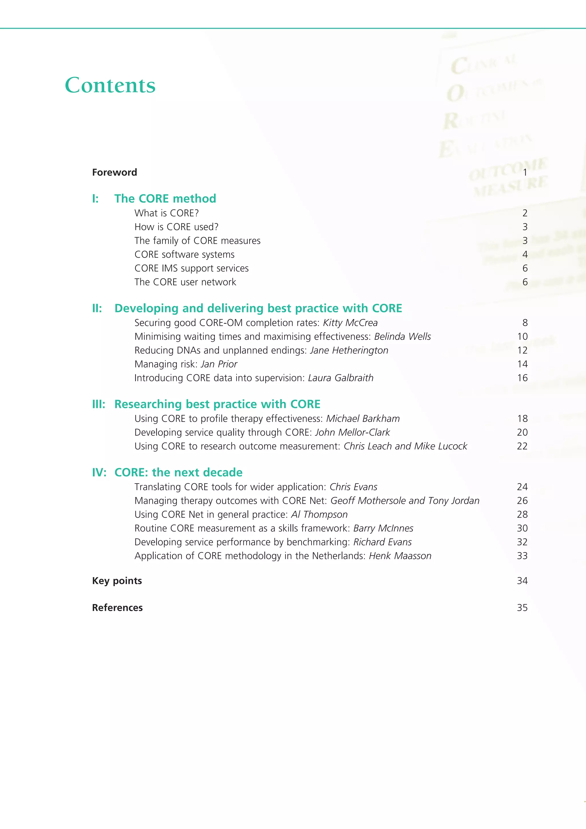 Foreword 1
I: The CORE method
What is CORE? 2
How is CORE used? 3
The family of CORE measures 3
CORE software systems 4
CORE IMS support services 6
The CORE user network 6
II: Developing and delivering best practice with CORE
Securing good CORE-OM completion rates: Kitty McCrea 8
Minimising waiting times and maximising effectiveness: Belinda Wells 10
Reducing DNAs and unplanned endings: Jane Hetherington 12
Managing risk: Jan Prior 14
Introducing CORE data into supervision: Laura Galbraith 16
III: Researching best practice with CORE
Using CORE to profile therapy effectiveness: Michael Barkham 18
Developing service quality through CORE: John Mellor-Clark 20
Using CORE to research outcome measurement: Chris Leach and Mike Lucock 22
IV: CORE: the next decade
Translating CORE tools for wider application: Chris Evans 24
Managing therapy outcomes with CORE Net: Geoff Mothersole and Tony Jordan 26
Using CORE Net in general practice: Al Thompson 28
Routine CORE measurement as a skills framework: Barry McInnes 30
Developing service performance by benchmarking: Richard Evans 32
Application of CORE methodology in the Netherlands: Henk Maasson 33
Key points 34
References 35
Contents
 