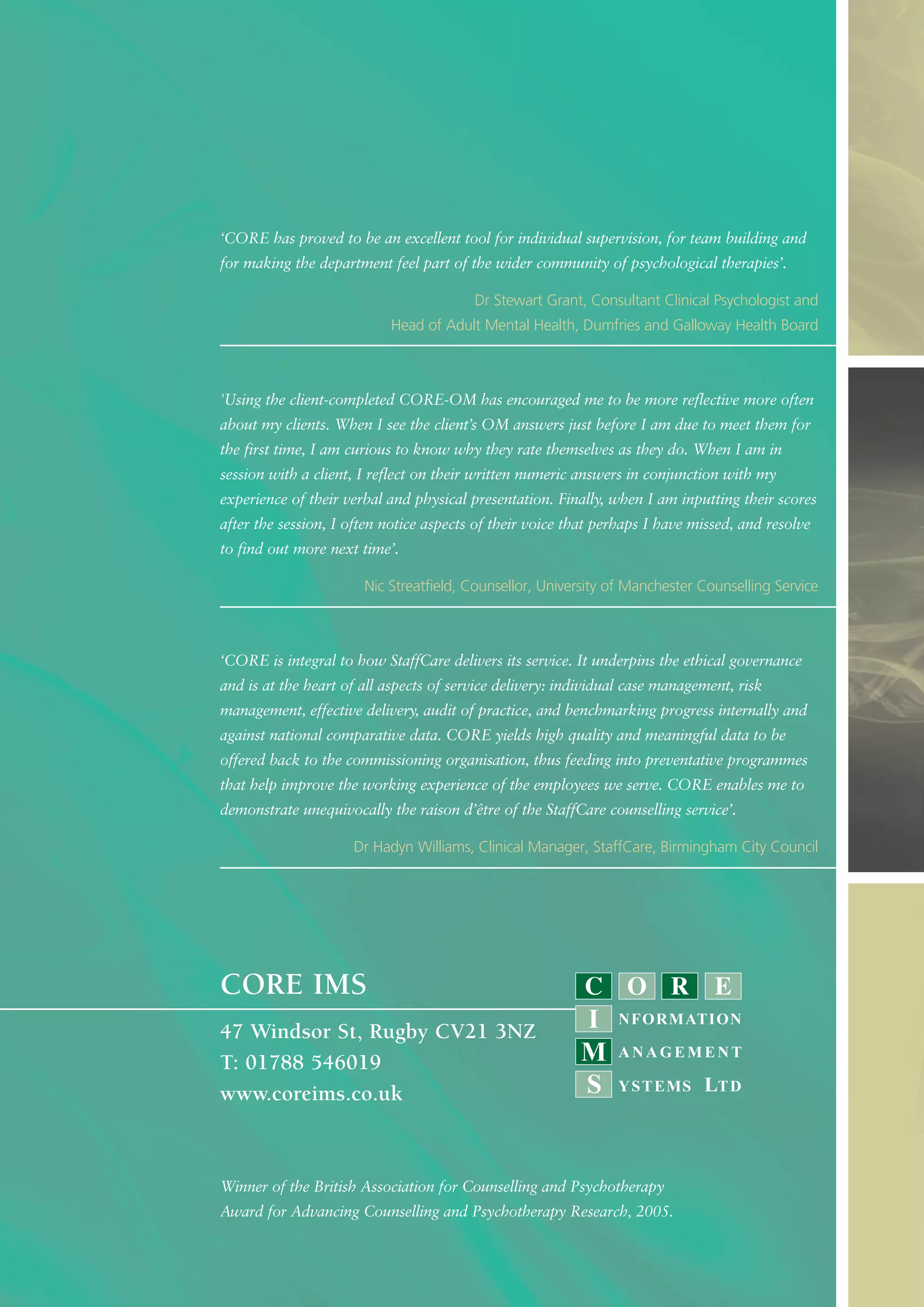 ‘CORE has proved to be an excellent tool for individual supervision, for team building and
for making the department feel part of the wider community of psychological therapies’.
Dr Stewart Grant, Consultant Clinical Psychologist and
Head of Adult Mental Health, Dumfries and Galloway Health Board
'Using the client-completed CORE-OM has encouraged me to be more reflective more often
about my clients. When I see the client’s OM answers just before I am due to meet them for
the first time, I am curious to know why they rate themselves as they do. When I am in
session with a client, I reflect on their written numeric answers in conjunction with my
experience of their verbal and physical presentation. Finally, when I am inputting their scores
after the session, I often notice aspects of their voice that perhaps I have missed, and resolve
to find out more next time’.
Nic Streatfield, Counsellor, University of Manchester Counselling Service
‘CORE is integral to how StaffCare delivers its service. It underpins the ethical governance
and is at the heart of all aspects of service delivery: individual case management, risk
management, effective delivery, audit of practice, and benchmarking progress internally and
against national comparative data. CORE yields high quality and meaningful data to be
offered back to the commissioning organisation, thus feeding into preventative programmes
that help improve the working experience of the employees we serve. CORE enables me to
demonstrate unequivocally the raison d’être of the StaffCare counselling service’.
Dr Hadyn Williams, Clinical Manager, StaffCare, Birmingham City Council
Winner of the British Association for Counselling and Psychotherapy
Award for Advancing Counselling and Psychotherapy Research, 2005.
CORE IMS
47 Windsor St, Rugby CV21 3NZ
T: 01788 546019
www.coreims.co.uk
 