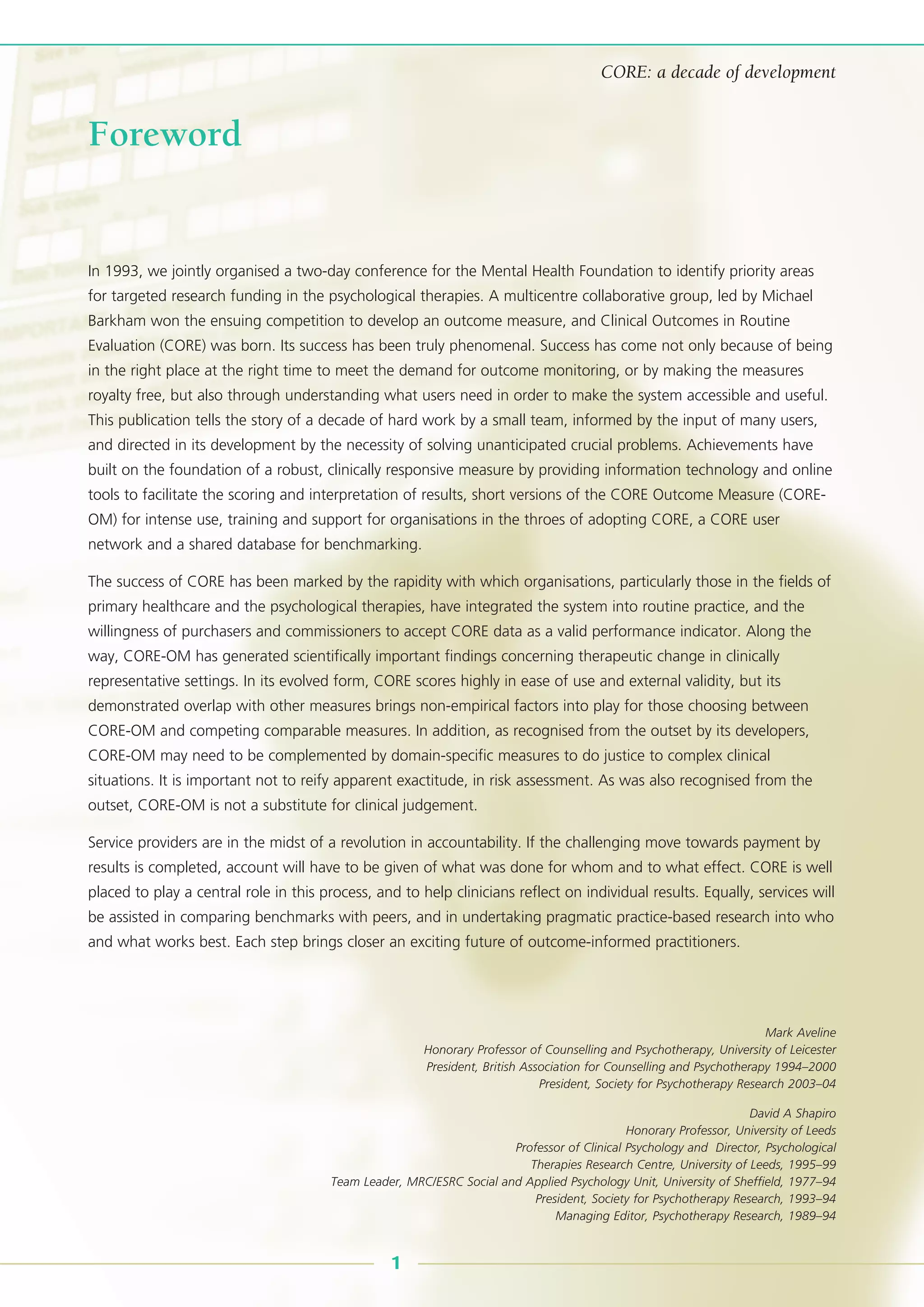 In 1993, we jointly organised a two-day conference for the Mental Health Foundation to identify priority areas
for targeted research funding in the psychological therapies. A multicentre collaborative group, led by Michael
Barkham won the ensuing competition to develop an outcome measure, and Clinical Outcomes in Routine
Evaluation (CORE) was born. Its success has been truly phenomenal. Success has come not only because of being
in the right place at the right time to meet the demand for outcome monitoring, or by making the measures
royalty free, but also through understanding what users need in order to make the system accessible and useful.
This publication tells the story of a decade of hard work by a small team, informed by the input of many users,
and directed in its development by the necessity of solving unanticipated crucial problems. Achievements have
built on the foundation of a robust, clinically responsive measure by providing information technology and online
tools to facilitate the scoring and interpretation of results, short versions of the CORE Outcome Measure (CORE-
OM) for intense use, training and support for organisations in the throes of adopting CORE, a CORE user
network and a shared database for benchmarking.
The success of CORE has been marked by the rapidity with which organisations, particularly those in the fields of
primary healthcare and the psychological therapies, have integrated the system into routine practice, and the
willingness of purchasers and commissioners to accept CORE data as a valid performance indicator. Along the
way, CORE-OM has generated scientifically important findings concerning therapeutic change in clinically
representative settings. In its evolved form, CORE scores highly in ease of use and external validity, but its
demonstrated overlap with other measures brings non-empirical factors into play for those choosing between
CORE-OM and competing comparable measures. In addition, as recognised from the outset by its developers,
CORE-OM may need to be complemented by domain-specific measures to do justice to complex clinical
situations. It is important not to reify apparent exactitude, in risk assessment. As was also recognised from the
outset, CORE-OM is not a substitute for clinical judgement.
Service providers are in the midst of a revolution in accountability. If the challenging move towards payment by
results is completed, account will have to be given of what was done for whom and to what effect. CORE is well
placed to play a central role in this process, and to help clinicians reflect on individual results. Equally, services will
be assisted in comparing benchmarks with peers, and in undertaking pragmatic practice-based research into who
and what works best. Each step brings closer an exciting future of outcome-informed practitioners.
1
CORE: a decade of development
Foreword
Mark Aveline
Honorary Professor of Counselling and Psychotherapy, University of Leicester
President, British Association for Counselling and Psychotherapy 1994–2000
President, Society for Psychotherapy Research 2003–04
David A Shapiro
Honorary Professor, University of Leeds
Professor of Clinical Psychology and Director, Psychological
Therapies Research Centre, University of Leeds, 1995–99
Team Leader, MRC/ESRC Social and Applied Psychology Unit, University of Sheffield, 1977–94
President, Society for Psychotherapy Research, 1993–94
Managing Editor, Psychotherapy Research, 1989–94
 