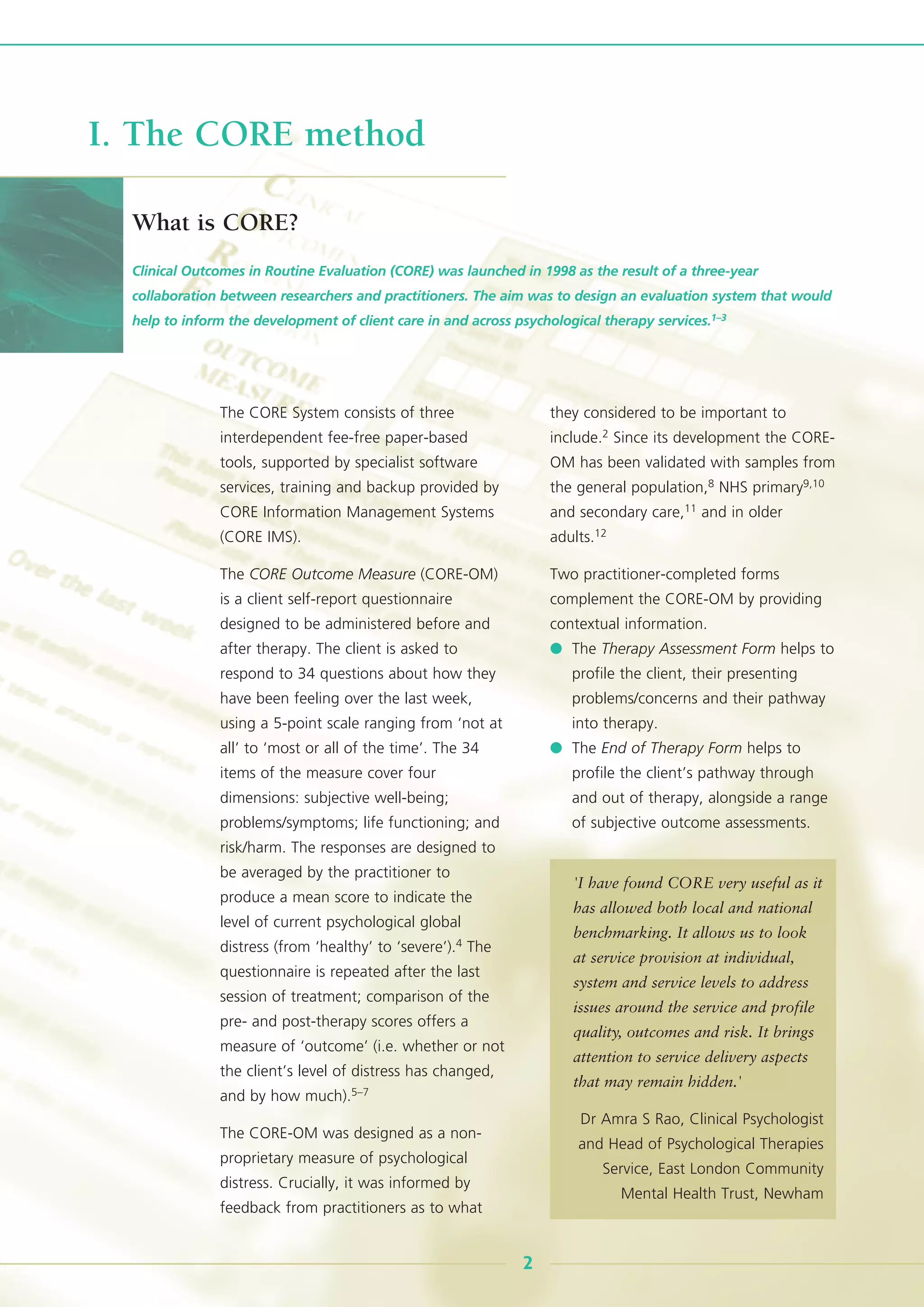 The CORE System consists of three
interdependent fee-free paper-based
tools, supported by specialist software
services, training and backup provided by
CORE Information Management Systems
(CORE IMS).
The CORE Outcome Measure (CORE-OM)
is a client self-report questionnaire
designed to be administered before and
after therapy. The client is asked to
respond to 34 questions about how they
have been feeling over the last week,
using a 5-point scale ranging from ‘not at
all’ to ‘most or all of the time’. The 34
items of the measure cover four
dimensions: subjective well-being;
problems/symptoms; life functioning; and
risk/harm. The responses are designed to
be averaged by the practitioner to
produce a mean score to indicate the
level of current psychological global
distress (from ‘healthy’ to ‘severe’).4 The
questionnaire is repeated after the last
session of treatment; comparison of the
pre- and post-therapy scores offers a
measure of ‘outcome’ (i.e. whether or not
the client’s level of distress has changed,
and by how much).5–7
The CORE-OM was designed as a non-
proprietary measure of psychological
distress. Crucially, it was informed by
feedback from practitioners as to what
they considered to be important to
include.2 Since its development the CORE-
OM has been validated with samples from
the general population,8 NHS primary9,10
and secondary care,11 and in older
adults.12
Two practitioner-completed forms
complement the CORE-OM by providing
contextual information.
● The Therapy Assessment Form helps to
profile the client, their presenting
problems/concerns and their pathway
into therapy.
● The End of Therapy Form helps to
profile the client’s pathway through
and out of therapy, alongside a range
of subjective outcome assessments.
Clinical Outcomes in Routine Evaluation (CORE) was launched in 1998 as the result of a three-year
collaboration between researchers and practitioners. The aim was to design an evaluation system that would
help to inform the development of client care in and across psychological therapy services.1–3
2
I. The CORE method
What is CORE?
'I have found CORE very useful as it
has allowed both local and national
benchmarking. It allows us to look
at service provision at individual,
system and service levels to address
issues around the service and profile
quality, outcomes and risk. It brings
attention to service delivery aspects
that may remain hidden.'
Dr Amra S Rao, Clinical Psychologist
and Head of Psychological Therapies
Service, East London Community
Mental Health Trust, Newham
 