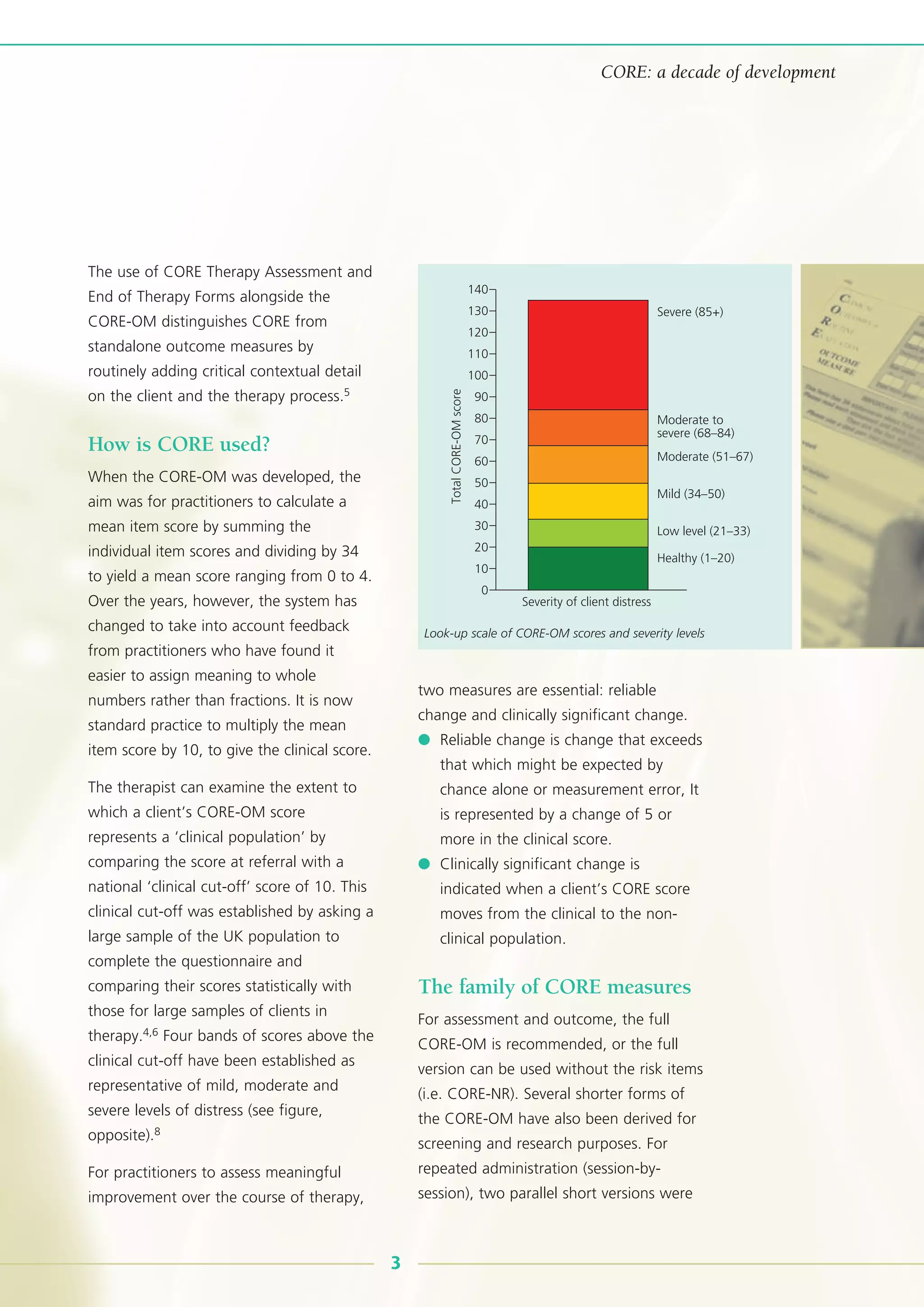 The use of CORE Therapy Assessment and
End of Therapy Forms alongside the
CORE-OM distinguishes CORE from
standalone outcome measures by
routinely adding critical contextual detail
on the client and the therapy process.5
How is CORE used?
When the CORE-OM was developed, the
aim was for practitioners to calculate a
mean item score by summing the
individual item scores and dividing by 34
to yield a mean score ranging from 0 to 4.
Over the years, however, the system has
changed to take into account feedback
from practitioners who have found it
easier to assign meaning to whole
numbers rather than fractions. It is now
standard practice to multiply the mean
item score by 10, to give the clinical score.
The therapist can examine the extent to
which a client’s CORE-OM score
represents a ‘clinical population’ by
comparing the score at referral with a
national ‘clinical cut-off’ score of 10. This
clinical cut-off was established by asking a
large sample of the UK population to
complete the questionnaire and
comparing their scores statistically with
those for large samples of clients in
therapy.4,6 Four bands of scores above the
clinical cut-off have been established as
representative of mild, moderate and
severe levels of distress (see figure,
opposite).8
For practitioners to assess meaningful
improvement over the course of therapy,
two measures are essential: reliable
change and clinically significant change.
● Reliable change is change that exceeds
that which might be expected by
chance alone or measurement error, It
is represented by a change of 5 or
more in the clinical score.
● Clinically significant change is
indicated when a client’s CORE score
moves from the clinical to the non-
clinical population.
The family of CORE measures
For assessment and outcome, the full
CORE-OM is recommended, or the full
version can be used without the risk items
(i.e. CORE-NR). Several shorter forms of
the CORE-OM have also been derived for
screening and research purposes. For
repeated administration (session-by-
session), two parallel short versions were
140
Severe (85+)
Moderate to
severe (68–84)
Moderate (51–67)
Mild (34–50)
Low level (21–33)
Healthy (1–20)
130
120
110
100
90
80
70
60
50
40
30
20
10
0
TotalCORE-OMscore
Severity of client distress
3
CORE: a decade of development
Look-up scale of CORE-OM scores and severity levels
 