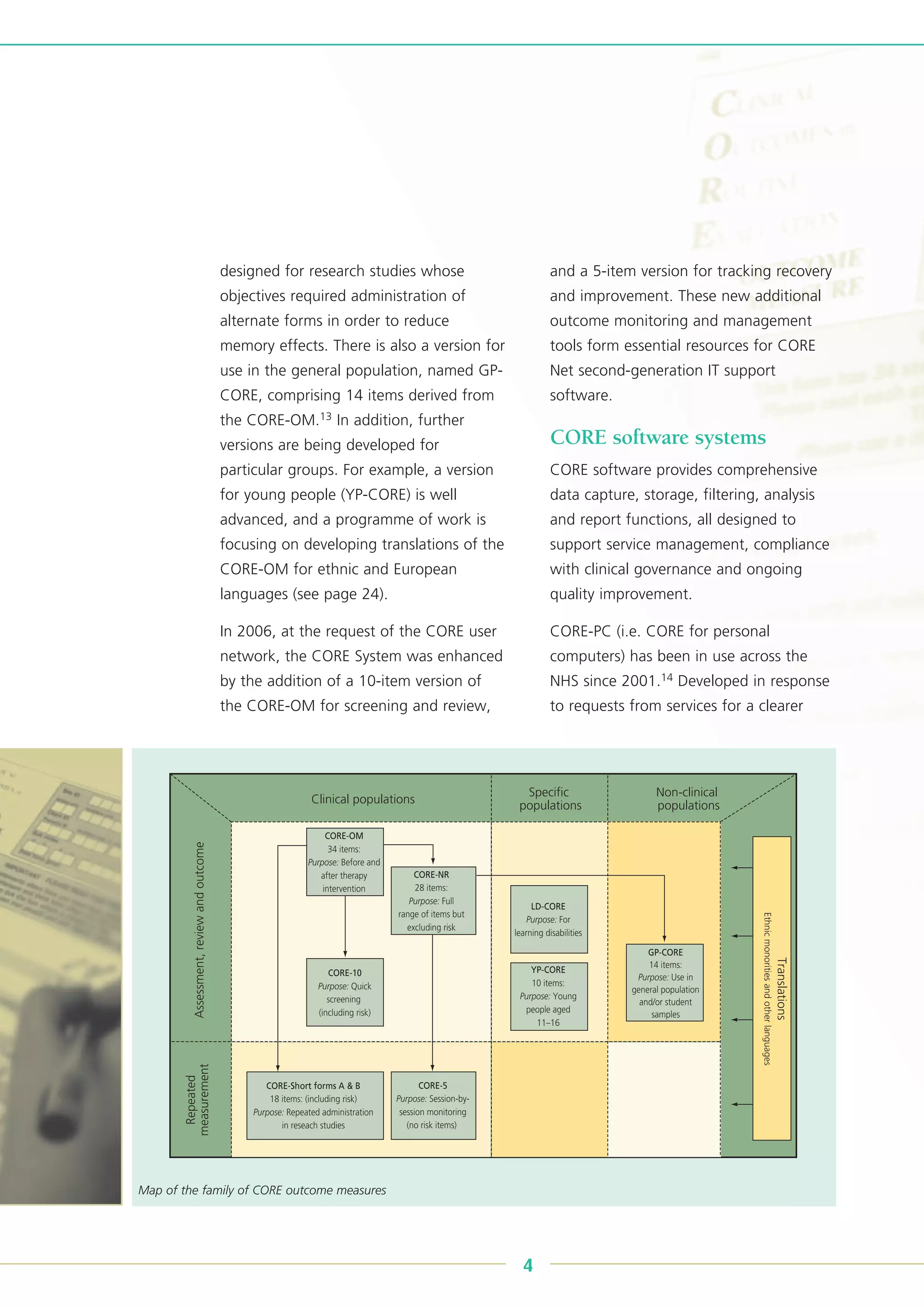 designed for research studies whose
objectives required administration of
alternate forms in order to reduce
memory effects. There is also a version for
use in the general population, named GP-
CORE, comprising 14 items derived from
the CORE-OM.13 In addition, further
versions are being developed for
particular groups. For example, a version
for young people (YP-CORE) is well
advanced, and a programme of work is
focusing on developing translations of the
CORE-OM for ethnic and European
languages (see page 24).
In 2006, at the request of the CORE user
network, the CORE System was enhanced
by the addition of a 10-item version of
the CORE-OM for screening and review,
and a 5-item version for tracking recovery
and improvement. These new additional
outcome monitoring and management
tools form essential resources for CORE
Net second-generation IT support
software.
CORE software systems
CORE software provides comprehensive
data capture, storage, filtering, analysis
and report functions, all designed to
support service management, compliance
with clinical governance and ongoing
quality improvement.
CORE-PC (i.e. CORE for personal
computers) has been in use across the
NHS since 2001.14 Developed in response
to requests from services for a clearer
4
Clinical populations
Assessment,reviewandoutcome
Repeated
measurement
Specific
populations
Non-clinical
populations
Translations
Ethnicmonoritiesandotherlanguages
CORE-OM
34 items:
Purpose: Before and
after therapy
intervention
CORE-NR
28 items:
Purpose: Full
range of items but
excluding risk
CORE-10
Purpose: Quick
screening
(including risk)
CORE-Short forms A & B
18 items: (including risk)
Purpose: Repeated administration
in reseach studies
CORE-5
Purpose: Session-by-
session monitoring
(no risk items)
LD-CORE
Purpose: For
learning disabilities
YP-CORE
10 items:
Purpose: Young
people aged
11–16
GP-CORE
14 items:
Purpose: Use in
general population
and/or student
samples
Map of the family of CORE outcome measures
 