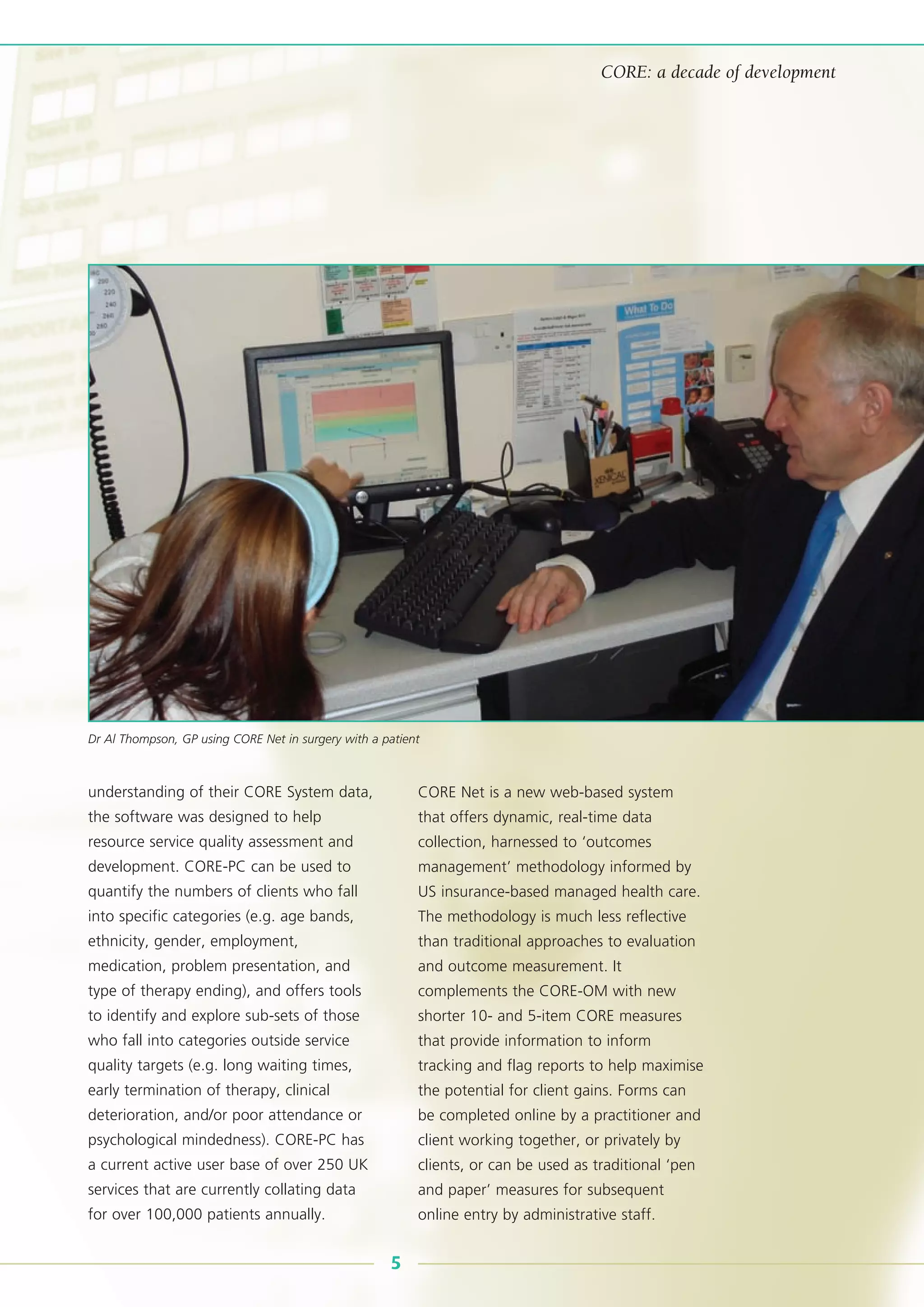 understanding of their CORE System data,
the software was designed to help
resource service quality assessment and
development. CORE-PC can be used to
quantify the numbers of clients who fall
into specific categories (e.g. age bands,
ethnicity, gender, employment,
medication, problem presentation, and
type of therapy ending), and offers tools
to identify and explore sub-sets of those
who fall into categories outside service
quality targets (e.g. long waiting times,
early termination of therapy, clinical
deterioration, and/or poor attendance or
psychological mindedness). CORE-PC has
a current active user base of over 250 UK
services that are currently collating data
for over 100,000 patients annually.
CORE Net is a new web-based system
that offers dynamic, real-time data
collection, harnessed to ‘outcomes
management’ methodology informed by
US insurance-based managed health care.
The methodology is much less reflective
than traditional approaches to evaluation
and outcome measurement. It
complements the CORE-OM with new
shorter 10- and 5-item CORE measures
that provide information to inform
tracking and flag reports to help maximise
the potential for client gains. Forms can
be completed online by a practitioner and
client working together, or privately by
clients, or can be used as traditional ‘pen
and paper’ measures for subsequent
online entry by administrative staff.
5
CORE: a decade of development
Dr Al Thompson, GP using CORE Net in surgery with a patient
 