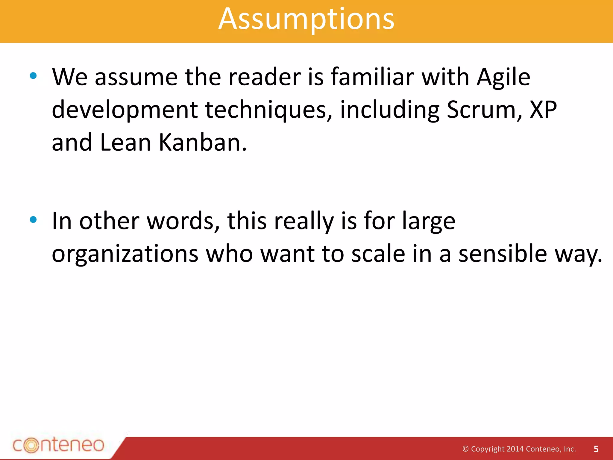 Assumptions
• We assume the reader is familiar with Agile
development techniques, including Scrum, XP
and Lean Kanban.
• In other words, this really is for large
organizations who want to scale in a sensible way.
© Copyright 2014 Conteneo, Inc. 5
 