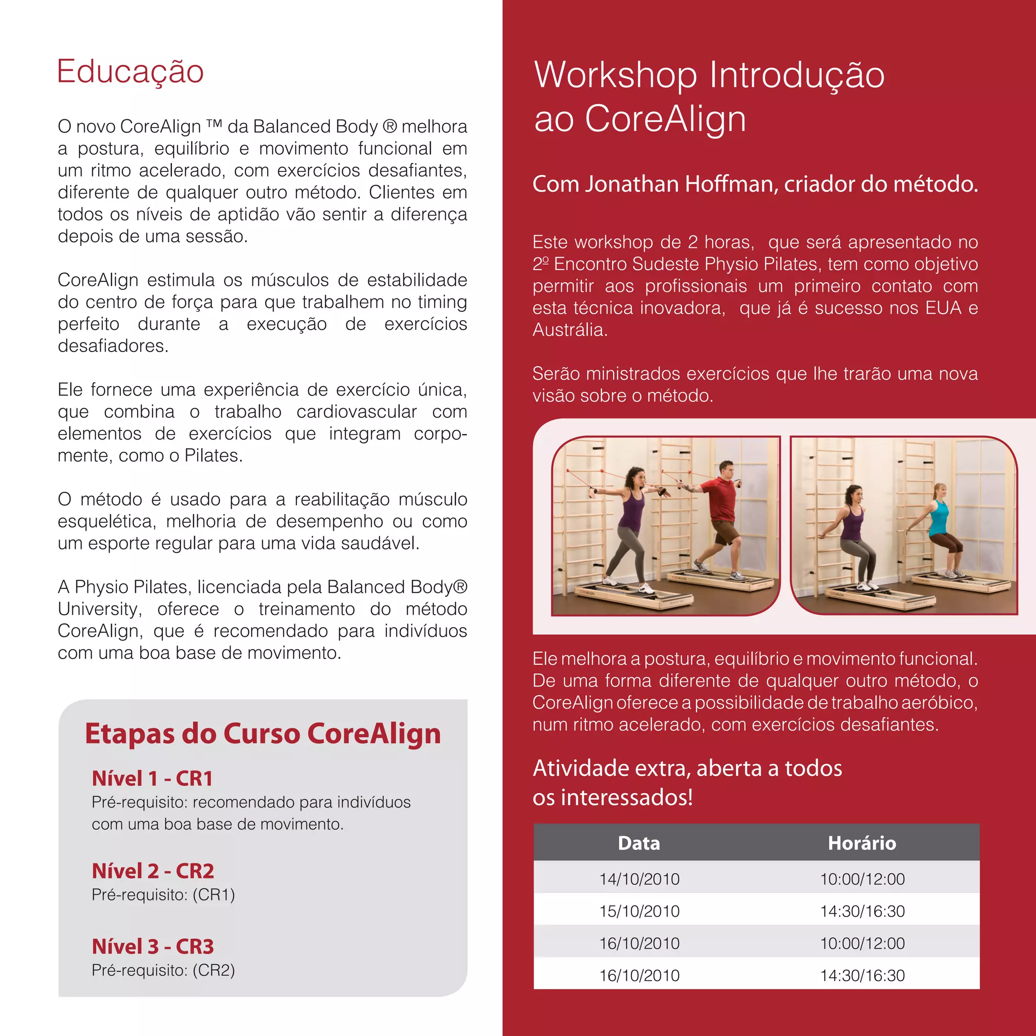 Educação                                            Workshop Introdução
O novo CoreAlign ™ da Balanced Body ® melhora       ao CoreAlign
a postura, equilíbrio e movimento funcional em
um ritmo acelerado, com exercícios desafiantes,
diferente de qualquer outro método. Clientes em     Com Jonathan Hoffman, criador do método.
todos os níveis de aptidão vão sentir a diferença
depois de uma sessão.                               Este workshop de 2 horas, que será apresentado no
                                                    2º Encontro Sudeste Physio Pilates, tem como objetivo
CoreAlign estimula os músculos de estabilidade      permitir aos profissionais um primeiro contato com
do centro de força para que trabalhem no timing     esta técnica inovadora, que já é sucesso nos EUA e
perfeito durante a execução de exercícios           Austrália.
desafiadores.
                                                    Serão ministrados exercícios que lhe trarão uma nova
Ele fornece uma experiência de exercício única,     visão sobre o método.
que combina o trabalho cardiovascular com
elementos de exercícios que integram corpo-
mente, como o Pilates.

O método é usado para a reabilitação músculo
esquelética, melhoria de desempenho ou como
um esporte regular para uma vida saudável.

A Physio Pilates, licenciada pela Balanced Body®
University, oferece o treinamento do método
CoreAlign, que é recomendado para indivíduos
com uma boa base de movimento.                      Ele melhora a postura, equilíbrio e movimento funcional.
                                                    De uma forma diferente de qualquer outro método, o
                                                    CoreAlign oferece a possibilidade de trabalho aeróbico,
                                                    num ritmo acelerado, com exercícios desafiantes.
   Etapas do Curso CoreAlign
    Nível 1 - CR1                                   Atividade extra, aberta a todos
    Pré-requisito: recomendado para indivíduos      os interessados!
    com uma boa base de movimento.
                                                              Data                       Horário
    Nível 2 - CR2                                           14/10/2010                  10:00/12:00
    Pré-requisito: (CR1)
                                                            15/10/2010                  14:30/16:30

    Nível 3 - CR3                                           16/10/2010                  10:00/12:00
    Pré-requisito: (CR2)                                    16/10/2010                  14:30/16:30
 