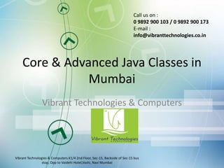 Core & Advanced Java Classes in
Mumbai
Vibrant Technologies & Computers
Vibrant Technologies & Computers.K1/4 2nd Floor, Sec-15, Backside of Sec-15 bus
stop, Opp to Vaidehi Hotel,Vashi, Navi Mumbai
Call us on :
0 9892 900 103 / 0 9892 900 173
E-mail :
info@vibranttechnologies.co.in
 