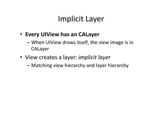 Implicit	
  Layer	
  
•  Every	
  UIView	
  has	
  an	
  CALayer	
  
    –  When	
  UIView	
  draws	
  itself,	
  the	
  view	
  image	
  is	
  in	
  
       CALayer	
  
•  View	
  creates	
  a	
  layer:	
  implicit	
  layer	
  
    –  Matching	
  view	
  hierarchy	
  and	
  layer	
  hierarchy	
  
 