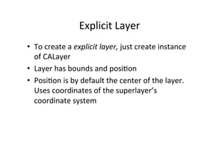 Explicit	
  Layer	
  
•  To	
  create	
  a	
  explicit	
  layer,	
  just	
  create	
  instance	
  
   of	
  CALayer	
  
•  Layer	
  has	
  bounds	
  and	
  posi+on	
  
•  Posi+on	
  is	
  by	
  default	
  the	
  center	
  of	
  the	
  layer.	
  
   Uses	
  coordinates	
  of	
  the	
  superlayer’s	
  
   coordinate	
  system	
  
 