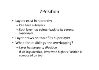 ZPosi+on	
  
•  Layers	
  exist	
  in	
  hierarchy	
  
    –  Can	
  have	
  sublayers	
  
    –  Each	
  layer	
  has	
  pointer	
  back	
  to	
  its	
  parent:	
  
       superlayer	
  
•  Layer	
  draws	
  on	
  top	
  of	
  its	
  superlayer	
  
•  What	
  about	
  siblings	
  and	
  overlapping?	
  
    –  Layer	
  has	
  property	
  zPosi+on	
  
    –  If	
  siblings	
  overlap,	
  layer	
  with	
  higher	
  zPosi+on	
  is	
  
       composed	
  on	
  top.	
  
 