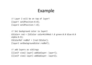 Example	
  
// Layer 2 will be on top of layer1
[layer1 setZPosition:0.0];
[layer2 setZPosition:1.0];

// Set background color to layer2
UIColor* red = [UIColor colorWithRed:1.0 green:0.0 blue:0.0
alpha:0.5];
CGColorRef redRef = [red CGColor];
[layer2 setBackgroundColor:redRef];

// add layers as siblings
[[[self view] layer] addSublayer: layer1];
[[[self view] layer] addSublayer: layer2];
 