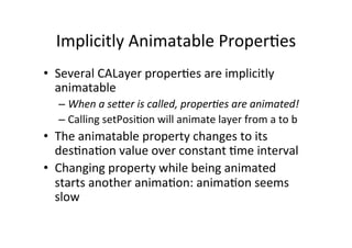 Implicitly	
  Animatable	
  Proper+es	
  
•  Several	
  CALayer	
  proper+es	
  are	
  implicitly	
  
   animatable	
  
   –  When	
  a	
  se?er	
  is	
  called,	
  proper5es	
  are	
  animated!	
  
   –  Calling	
  setPosi+on	
  will	
  animate	
  layer	
  from	
  a	
  to	
  b	
  
•  The	
  animatable	
  property	
  changes	
  to	
  its	
  
     des+na+on	
  value	
  over	
  constant	
  +me	
  interval	
  
•  Changing	
  property	
  while	
  being	
  animated	
  
     starts	
  another	
  anima+on:	
  anima+on	
  seems	
  
     slow	
  
	
  
 
