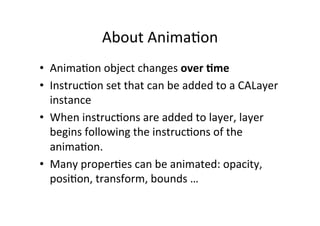 About	
  Anima+on	
  
•  Anima+on	
  object	
  changes	
  over	
  :me	
  
•  Instruc+on	
  set	
  that	
  can	
  be	
  added	
  to	
  a	
  CALayer	
  
   instance	
  
•  When	
  instruc+ons	
  are	
  added	
  to	
  layer,	
  layer	
  
   begins	
  following	
  the	
  instruc+ons	
  of	
  the	
  
   anima+on.	
  
•  Many	
  proper+es	
  can	
  be	
  animated:	
  opacity,	
  
   posi+on,	
  transform,	
  bounds	
  …	
  
 
