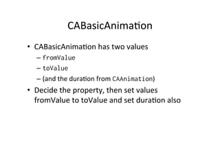 CABasicAnima+on	
  
•  CABasicAnima+on	
  has	
  two	
  values	
  
   –  fromValue
   –  toValue
   –  (and	
  the	
  dura+on	
  from	
  CAAnimation)	
  
•  Decide	
  the	
  property,	
  then	
  set	
  values	
  
   fromValue	
  to	
  toValue	
  and	
  set	
  dura+on	
  also	
  
 