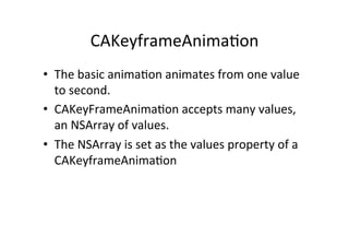 CAKeyframeAnima+on	
  
•  The	
  basic	
  anima+on	
  animates	
  from	
  one	
  value	
  
   to	
  second.	
  	
  
•  CAKeyFrameAnima+on	
  accepts	
  many	
  values,	
  
   an	
  NSArray	
  of	
  values.	
  
•  The	
  NSArray	
  is	
  set	
  as	
  the	
  values	
  property	
  of	
  a	
  
   CAKeyframeAnima+on	
  
 