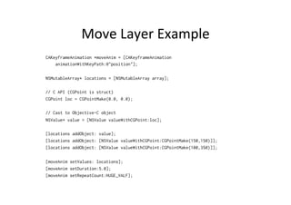 Move	
  Layer	
  Example	
  
CAKeyframeAnimation *moveAnim = [CAKeyframeAnimation
    animationWithKeyPath:@"position"];

NSMutableArray* locations = [NSMutableArray array];

// C API (CGPoint is struct)
CGPoint loc = CGPointMake(0.0, 0.0);

// Cast to Objective-C object
NSValue* value = [NSValue valueWithCGPoint:loc];

[locations addObject: value];
[locations addObject: [NSValue valueWithCGPoint:CGPointMake(150,150)]];
[locations addObject: [NSValue valueWithCGPoint:CGPointMake(100,350)]];

[moveAnim setValues: locations];
[moveAnim setDuration:5.0];
[moveAnim setRepeatCount:HUGE_VALF];
 