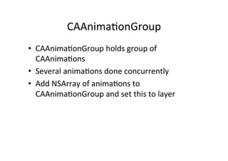 CAAnima+onGroup	
  
•  CAAnima+onGroup	
  holds	
  group	
  of	
  
   CAAnima+ons	
  
•  Several	
  anima+ons	
  done	
  concurrently	
  
•  Add	
  NSArray	
  of	
  anima+ons	
  to	
  
   CAAnima+onGroup	
  and	
  set	
  this	
  to	
  layer	
  
 