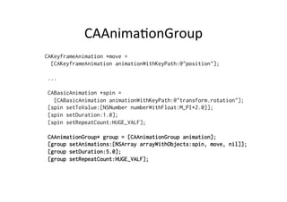 CAAnima+onGroup	
  
CAKeyframeAnimation *move =
  [CAKeyframeAnimation animationWithKeyPath:@"position"];

 ...

 CABasicAnimation *spin =
   [CABasicAnimation animationWithKeyPath:@"transform.rotation"];
 [spin setToValue:[NSNumber numberWithFloat:M_PI*2.0]];
 [spin setDuration:1.0];
 [spin setRepeatCount:HUGE_VALF];

 CAAnimationGroup* group = [CAAnimationGroup animation];
 [group setAnimations:[NSArray arrayWithObjects:spin, move, nil]];
 [group setDuration:5.0];
 [group setRepeatCount:HUGE_VALF];
 