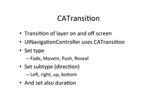 CATransi+on	
  
•  Transi+on	
  of	
  layer	
  on	
  and	
  oﬀ	
  screen	
  
•  UINaviga+onController	
  uses	
  CATransi+on	
  
•  Set	
  type	
  
    –  Fade,	
  MoveIn,	
  Push,	
  Reveal	
  
•  Set	
  subtype	
  (direc+on)	
  
    –  Le`,	
  right,	
  up,	
  boaom	
  
•  And	
  set	
  also	
  dura+on	
  
 