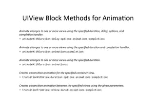 UIView	
  Block	
  Methods	
  for	
  Anima+on	
  
Animate	
  changes	
  to	
  one	
  or	
  more	
  views	
  using	
  the	
  speciﬁed	
  dura5on,	
  delay,	
  op5ons,	
  and	
  
comple5on	
  handler.
+ animateWithDuration:delay:options:animations:completion:

Animate	
  changes	
  to	
  one	
  or	
  more	
  views	
  using	
  the	
  speciﬁed	
  dura5on	
  and	
  comple5on	
  handler.	
  
+ animateWithDuration:animations:completion:

Animate	
  changes	
  to	
  one	
  or	
  more	
  views	
  using	
  the	
  speciﬁed	
  dura5on.
+ animateWithDuration:animations:

Creates	
  a	
  transi5on	
  anima5on	
  for	
  the	
  speciﬁed	
  container	
  view.
+ transitionWithView:duration:options:animations:completion:

Creates	
  a	
  transi5on	
  anima5on	
  between	
  the	
  speciﬁed	
  views	
  using	
  the	
  given	
  parameters.
+ transitionFromView:toView:duration:options:completion:
 