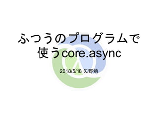 ふつうのプログラムで
使うcore.async
2018/5/18 矢野勉
 
