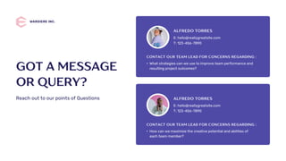 E: hello@reallygreatsite.com
T: 123-456-7890
ALFREDO TORRES
• What strategies can we use to improve team performance and
resulting project outcomes?
CONTACT OUR TEAM LEAD FOR CONCERNS REGARDING :
E: hello@reallygreatsite.com
T: 123-456-7890
ALFREDO TORRES
• How can we maximize the creative potential and abilities of
each team member?
CONTACT OUR TEAM LEAD FOR CONCERNS REGARDING :
WARDIERE INC.
GOT A MESSAGE
OR QUERY?
Reach out to our points of Questions
 