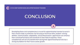 Developing these core competencies is crucial for apprenticeship trainees to excel in
their chosen trade or profession. By focusing on technical skills, problem-solving
abilities, communication, adaptability, and professionalism, apprentices can enhance
their overall performance and contribute to their field of expertise. These
competencies will not only benefit them during their apprenticeship but also lay a
strong foundation for their future career growth.
IM 314 SHOP SUPERVISION AND APPRETNICESHIP TRAINING
CONCLUSION
 