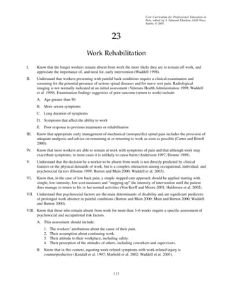 23
Work Rehabilitation
113
Core Curriculum for Professional Education in
Pain, edited by J. Edmond Charlton, IASP Press,
Seattle, © 2005.
I. Know that the longer workers remain absent from work the more likely they are to remain off work, and
appreciate the importance of, and need for, early intervention (Waddell 1998).
II. Understand that workers presenting with painful back conditions require a clinical examination and
screening for the potential presence of serious spinal diseases and for nerve root pain. Radiological
imaging is not normally indicated at an initial assessment (Veterans Health Administration 1999; Waddell
et al. 1999). Examination findings suggestive of poor outcome (return to work) include:
A. Age greater than 50
B. More severe symptoms
C. Long duration of symptoms
D. Symptoms that affect the ability to work
E. Poor response to previous treatments or rehabilitation
III. Know that appropriate early management of mechanical (nonspecific) spinal pain includes the provision of
adequate analgesia and advice on remaining at or returning to work as soon as possible (Carter and Birrell
2000).
IV. Know that most workers are able to remain at work with symptoms of pain and that although work may
exacerbate symptoms, in most cases it is unlikely to cause harm (Andersson 1997; Dionne 1999).
V. Understand that the decision by a worker to be absent from work is not directly predicted by clinical
features or the physical demands of work, but is a complex interaction among occupational, individual, and
psychosocial factors (Dionne 1999; Burton and Main 2000; Waddell et al. 2003).
VI. Know that, in the case of low back pain, a simple stepped care approach should be applied starting with
simple, low-intensity, low-cost measures and “stepping up” the intensity of intervention until the patient
does manage to return to his or her normal activities (Von Korff and Moore 2001; Haldorsen et al. 2002).
VII. Understand that psychosocial factors are the main determinants of disability and are significant predictors
of prolonged work absence in painful conditions (Burton and Main 2000; Main and Burton 2000; Waddell
and Burton 2000).
VIII. Know that those who remain absent from work for more than 3–6 weeks require a specific assessment of
psychosocial and occupational risk factors.
A. This assessment should include:
1. The workers’ attributions about the cause of their pain.
2. Their assumption about continuing work.
3. Their attitude to their workplace, including safety.
4. Their perception of the attitudes of others, including coworkers and supervisors.
B. Know that in this context, equating work-related symptoms with work-related injury is
counterproductive (Kendall et al. 1997; Marhold et al. 2002; Waddell et al. 2003).
Work Rehabil.pmd 10/24/2005, 11:55 AM113
 
