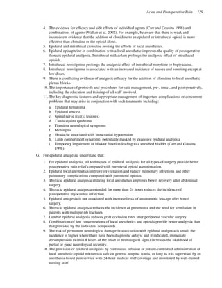 Acute and Postoperative Pain 129
4. The evidence for efficacy and side effects of individual agents (Carr and Cousins 1998) and
combinations of agents (Walker et al. 2002). For example, be aware that there is weak and
inconsistent evidence that the addition of clonidine to an epidural or intrathecal opioid is more
effective than clonidine or the opioid alone.
5. Epidural and intrathecal clonidine prolong the effects of local anesthetics.
6. Epidural epinephrine in combination with a local anesthetic improves the quality of postoperative
thoracic epidural analgesia. Intrathecal midazolam prolongs the analgesic effect of intrathecal
opioids.
7. Intrathecal neostigmine prolongs the analgesic effect of intrathecal morphine or bupivacaine.
8. Intrathecal neostigmine is associated with an increased incidence of nausea and vomiting except at
low doses.
9. There is conflicting evidence of analgesic efficacy for the addition of clonidine to local anesthetic
plexus blocks.
10. The importance of protocols and procedures for safe management, pre-, intra-, and postoperatively,
including the education and training of all staff involved.
11. The key diagnostic features and appropriate management of important complications or concurrent
problems that may arise in conjunction with such treatments including:
a. Epidural hematoma
b. Epidural abscess
c. Spinal nerve root(s) lesion(s)
d. Cauda equina syndrome
e. Transient neurological symptoms
f. Meningitis
g. Headache associated with intracranial hypotension
h. Limb compartment syndrome, potentially masked by excessive epidural analgesia
i. Temporary impairment of bladder function leading to a stretched bladder (Carr and Cousins
1998)
G. For epidural analgesia, understand that:
1. For epidural analgesia, all techniques of epidural analgesia for all types of surgery provide better
postoperative pain relief compared with parenteral opioid administration.
2. Epidural local anesthetics improve oxygenation and reduce pulmonary infections and other
pulmonary complications compared with parenteral opioids.
3. Thoracic epidural analgesia utilizing local anesthetics improves bowel recovery after abdominal
surgery.
4. Thoracic epidural analgesia extended for more than 24 hours reduces the incidence of
postoperative myocardial infarction.
5. Epidural analgesia is not associated with increased risk of anastomotic leakage after bowel
surgery.
6. Thoracic epidural analgesia reduces the incidence of pneumonia and the need for ventilation in
patients with multiple rib fractures.
7. Lumbar epidural analgesia reduces graft occlusion rates after peripheral vascular surgery.
8. Combinations of low concentrations of local anesthetics and opioids provide better analgesia than
that provided by the individual compounds.
9. The risk of permanent neurological damage in association with epidural analgesia is small; the
incidence is higher where there have been diagnostic delays; and if indicated, immediate
decompression (within 8 hours of the onset of neurological signs) increases the likelihood of
partial or good neurological recovery.
10. The provision of epidural analgesia by continuous infusion or patient-controlled administration of
local anesthetic-opioid mixtures is safe on general hospital wards, as long as it is supervised by an
anesthesia-based pain service with 24-hour medical staff coverage and monitored by well-trained
nursing staff.
Acute Pain.pmd 10/24/2005, 10:54 AM129
 
