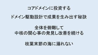コアドメインに投資する
ドメイン駆動設計で成果を生み出す秘訣
全体を俯瞰して
中核の関心事の発見し改善を続ける
枝葉末節の海に溺れない
 