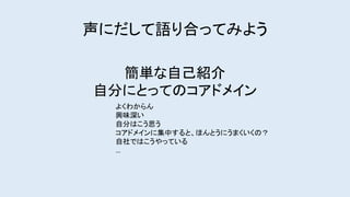 簡単な自己紹介
自分にとってのコアドメイン
よくわからん
興味深い
自分はこう思う
コアドメインに集中すると、ほんとうにうまくいくの？
自社ではこうやっている
…
声にだして語り合ってみよう
 