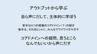 アウトプットから学ぶ
自ら声にだして、主体的に学ぼう
前半は４つの現場のコアドメイン（？）の紹介
後半は、それをヒントに、みんなでワイワイガヤガヤ
コアドメインへの疑問、思うところ
なんでもいいから声にだす
 