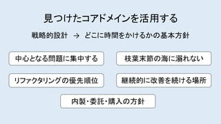 継続的に改善を続ける場所
見つけたコアドメインを活用する
枝葉末節の海に溺れない
リファクタリングの優先順位
内製・委託・購入の方針
中心となる問題に集中する
戦略的設計 → どこに時間をかけるかの基本方針
 