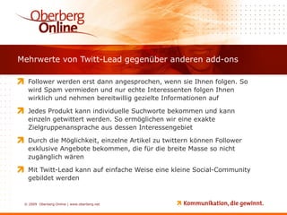 Mehrwerte von Twitt-Lead gegenüber anderen add-ons Follower werden erst dann angesprochen, wenn sie Ihnen folgen. So wird Spam vermieden und nur echte Interessenten folgen Ihnen wirklich und nehmen bereitwillig gezielte Informationen auf Jedes Produkt kann individuelle Suchworte bekommen und kann einzeln getwittert werden. So ermöglichen wir eine exakte Zielgruppenansprache aus dessen Interessengebiet Durch die Möglichkeit, einzelne Artikel zu twittern können Follower exklusive Angebote bekommen, die für die breite Masse so nicht zugänglich wären Mit Twitt-Lead kann auf einfache Weise eine kleine Social-Community gebildet werden 