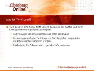 Was ist Twitt-Lead? Twitt-Lead ist eine Social-CRM-Lösung basierend auf Twitter und Ihren CRM-System mit folgenden Leistungen: Aktive Suche von Interessenten aus Ihrer Zielgruppe Ferienhausspezifische Definition von Suchbegriffen, anhand der die Interessenten gefunden werden Exklusivität für Follower durch gezielte Informationen 