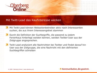 Mit Twitt-Lead das Kaufinteresse wecken Mit Twitt-Lead können Webseitenbetreiber aktiv nach Interessenten suchen, die aus ihrem Interessengebiet stammen Durch die Definition der Suchbegriffe, die passend zu jedem Ferienhaus hinterlegt werden können, werden Twitter-User aus der Zielgruppe angesprochen. Twitt-Lead analysiert alle Nachrichten bei Twitter und findet darauf hin User aus der Zielgruppe, die eine Nachricht mit den definierten Suchbegriffen schreiben 