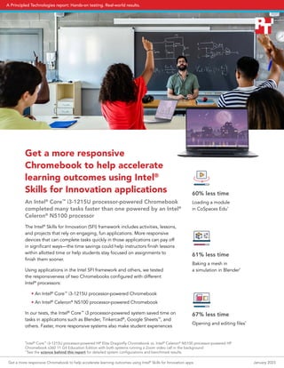 Get a more responsive
Chromebook to help accelerate
learning outcomes using Intel®
Skills for Innovation applications
An Intel®
Core™
i3-1215U processor-powered Chromebook
completed many tasks faster than one powered by an Intel®
Celeron®
N5100 processor
The Intel®
Skills for Innovation (SFI) framework includes activities, lessons,
and projects that rely on engaging, fun applications. More responsive
devices that can complete tasks quickly in those applications can pay off
in significant ways—the time savings could help instructors finish lessons
within allotted time or help students stay focused on assignments to
finish them sooner.
Using applications in the Intel SFI framework and others, we tested
the responsiveness of two Chromebooks configured with different
Intel®
processors:
• An Intel®
Core™
i3-1215U processor-powered Chromebook
• An Intel®
Celeron®
N5100 processor-powered Chromebook
In our tests, the Intel®
Core™
i3 processor-powered system saved time on
tasks in applications such as Blender, Tinkercad®
, Google Sheets™
, and
others. Faster, more responsive systems also make student experiences
60% less time
Loading a module
in CoSpaces Edu*
61% less time
Baking a mesh in
a simulation in Blender*
67% less time
Opening and editing files*
*
Intel®
Core™
i3-1215U processor-powered HP Elite Dragonfly Chromebook vs. Intel®
Celeron®
N5100 processor-powered HP
Chromebook x360 11 G4 Education Edition with both systems running a Zoom video call in the background
**
See the science behind this report for detailed system configurations and benchmark results.
Get a more responsive Chromebook to help accelerate learning outcomes using Intel®
Skills for Innovation apps January 2023
A Principled Technologies report: Hands-on testing. Real-world results.
 
