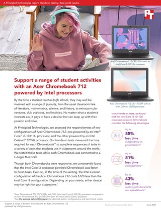Study commissioned by Acer
Support a range of student activities
with an Acer Chromebook 712
powered by Intel processors
By the time a student reaches high school, they may well be
involved with a range of pursuits, from the usual classroom fare
of literature, mathematics, science, and history, to extracurricular
ventures, club activities, and hobbies. No matter what a student’s
interests are, it pays to have a device that can keep up with their
passion and drive.
At Principled Technologies, we assessed the responsiveness of two
configurations of Acer Chromebook 712: one powered by an Intel®
Core™
i3-10110U processor, and the other powered by an Intel
Celeron®
5205U processor. Our hands-on tests measured the time
required for each Chromebook™
to complete sequences of tasks in
a variety of apps that students use in classrooms around the world.
We tested these tasks while each Chromebook was connected to a
Google Meet call.
Though both Chromebooks were responsive, we consistently found
that the Intel Core i3 processor-powered Chromebook was faster
to finish tasks. Even so, at the time of this writing, the Intel Celeron
configuration of the Acer Chromebook 712 costs $120 less than the
Intel Core i3 configuration. Depending on your needs, either device
may be right for your classrooms.1
†
Acer Chromebook 712 C871-328J with 10th Gen Intel Core i3-10110U processor compared to
an Acer Chromebook 712 C871T-C5YF with an Intel Celeron 5205U processor
∆
See the science behind this report for detailed system configurations and benchmark results.
Up to
55%
less time
collaborating on
presentations†∆
Up to
51%
less time
editing photos†∆
Up to
43%
less time
working with documents
and spreadsheets†∆
Acer Chromebook 712 C871T-C5YF with an
Intel Celeron 5205U processor
In our hands-on tests, we found
that the Intel Core i3-10110U
processor‑powered Chromebook
provided the following advantages:
Acer Chromebook 712 C871-328J with an
Intel Core i3-10110U processor
June 2021
Support a range of student activities with an Acer Chromebook 712
powered by Intel processors
A Principled Technologies report: Hands-on testing. Real-world results.
 