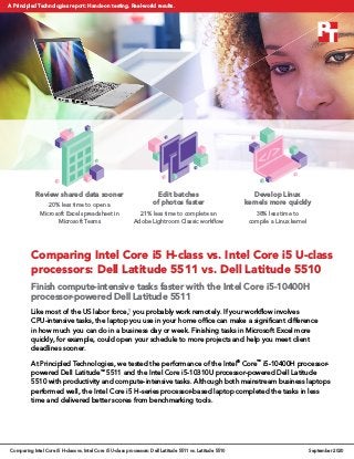 Comparing Intel Core i5 H-class vs. Intel Core i5 U-class
processors: Dell Latitude 5511 vs. Dell Latitude 5510
Finish compute-intensive tasks faster with the Intel Core i5-10400H
processor-powered Dell Latitude 5511
Like most of the US labor force,1
you probably work remotely. If your workflow involves
CPU‑intensive tasks, the laptop you use in your home office can make a significant difference
in how much you can do in a business day or week. Finishing tasks in Microsoft Excel more
quickly, for example, could open your schedule to more projects and help you meet client
deadlines sooner.
At Principled Technologies, we tested the performance of the Intel®
Core™
i5-10400H processor-
powered Dell Latitude™
5511 and the Intel Core i5-10310U processor-powered Dell Latitude
5510 with productivity and compute-intensive tasks. Although both mainstream business laptops
performed well, the Intel Core i5 H-series processor-based laptop completed the tasks in less
time and delivered better scores from benchmarking tools.
Develop Linux
kernels more quickly
38% less time to
compile a Linux kernel
Edit batches
of photos faster
21% less time to complete an
Adobe Lightroom Classic workflow
Review shared data sooner
20% less time to open a
Microsoft Excel spreadsheet in
Microsoft Teams
Comparing Intel Core i5 H-class vs. Intel Core i5 U-class processors: Dell Latitude 5511 vs. Latitude 5510 September 2020
A Principled Technologies report: Hands-on testing. Real-world results.
 
