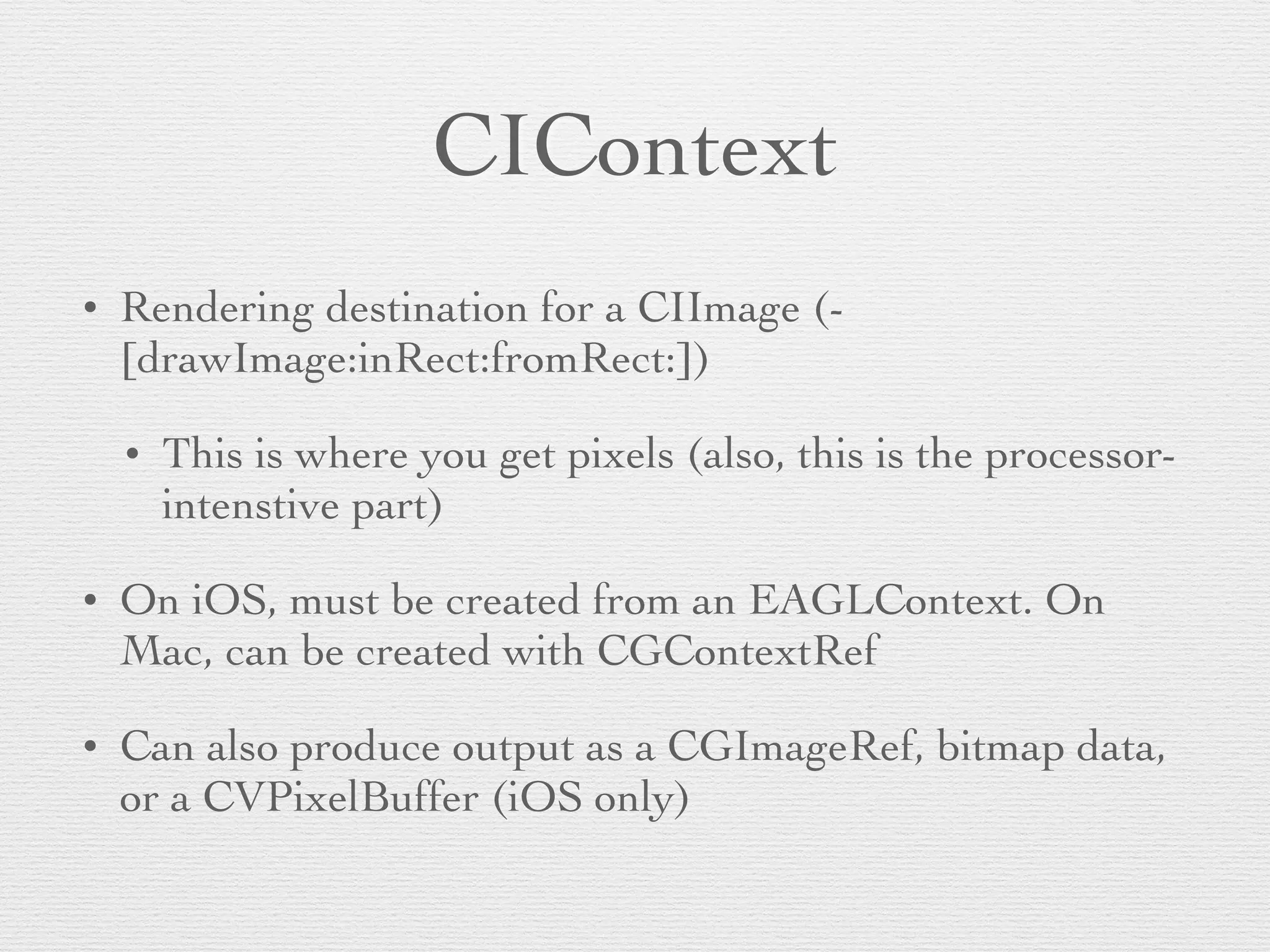 CIContext
• Rendering destination for a CIImage (-
[drawImage:inRect:fromRect:])	

• This is where you get pixels (also, this is the processor-
intenstive part)	

• On iOS, must be created from an EAGLContext. On
Mac, can be created with CGContextRef	

• Can also produce output as a CGImageRef, bitmap data,
or a CVPixelBuffer (iOS only)
 