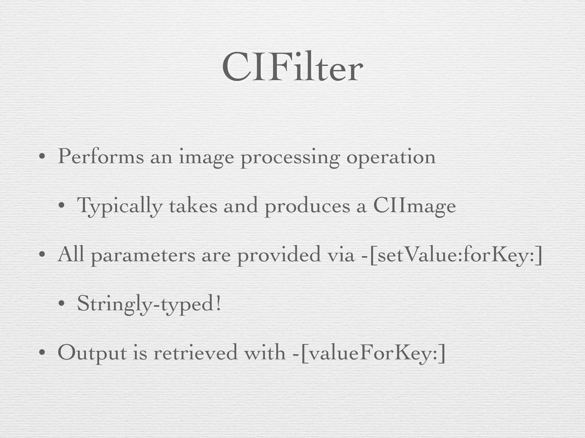 CIFilter
• Performs an image processing operation	

• Typically takes and produces a CIImage	

• All parameters are provided via -[setValue:forKey:]	

• Stringly-typed!	

• Output is retrieved with -[valueForKey:]
 