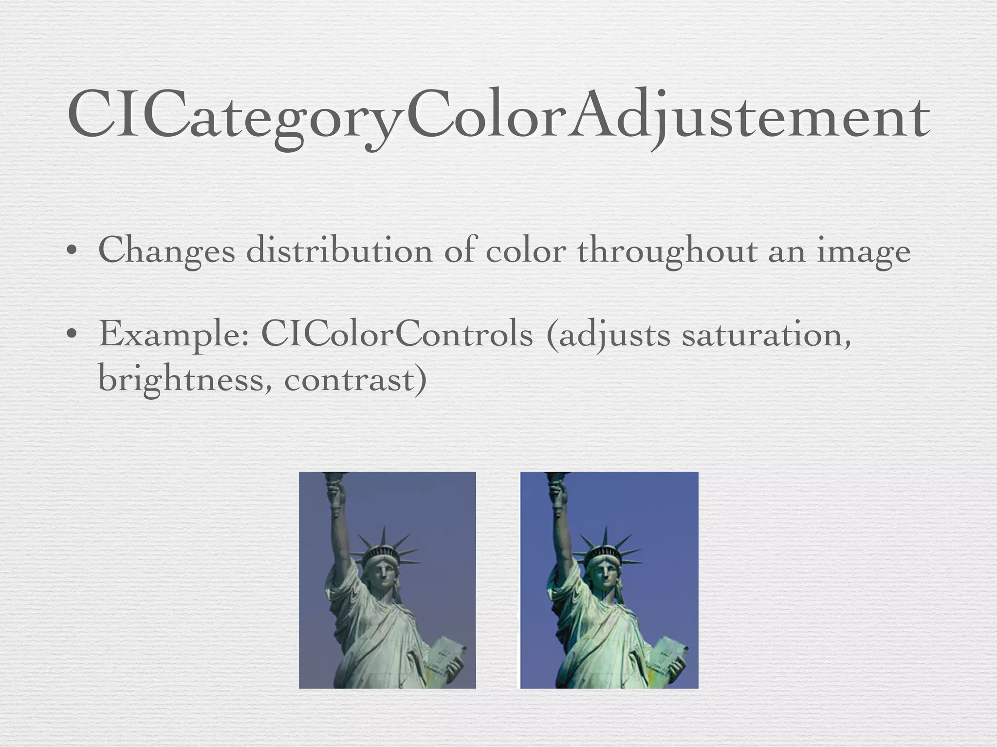 CICategoryColorAdjustement
• Changes distribution of color throughout an image	

• Example: CIColorControls (adjusts saturation,
brightness, contrast)
 