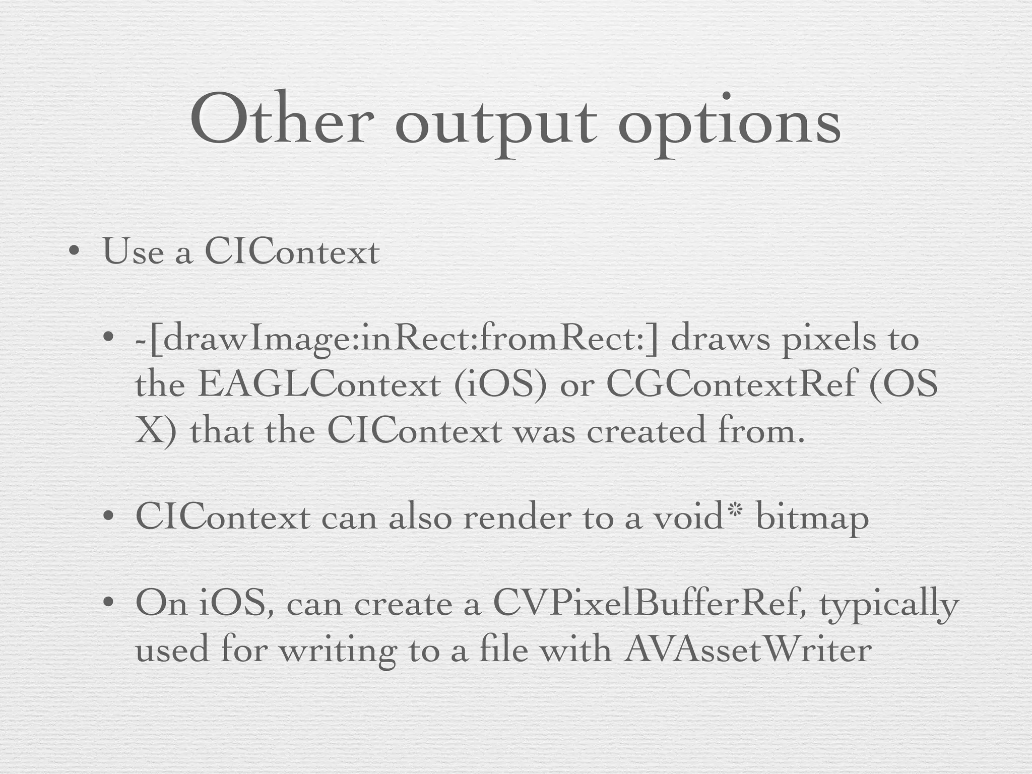 Other output options
• Use a CIContext	

• -[drawImage:inRect:fromRect:] draws pixels to
the EAGLContext (iOS) or CGContextRef (OS
X) that the CIContext was created from.	

• CIContext can also render to a void* bitmap	

• On iOS, can create a CVPixelBufferRef, typically
used for writing to a ﬁle with AVAssetWriter
 