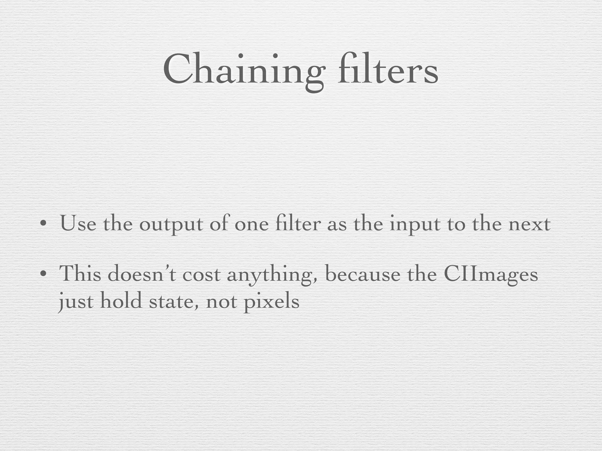Chaining ﬁlters
• Use the output of one ﬁlter as the input to the next	

• This doesn’t cost anything, because the CIImages
just hold state, not pixels
 