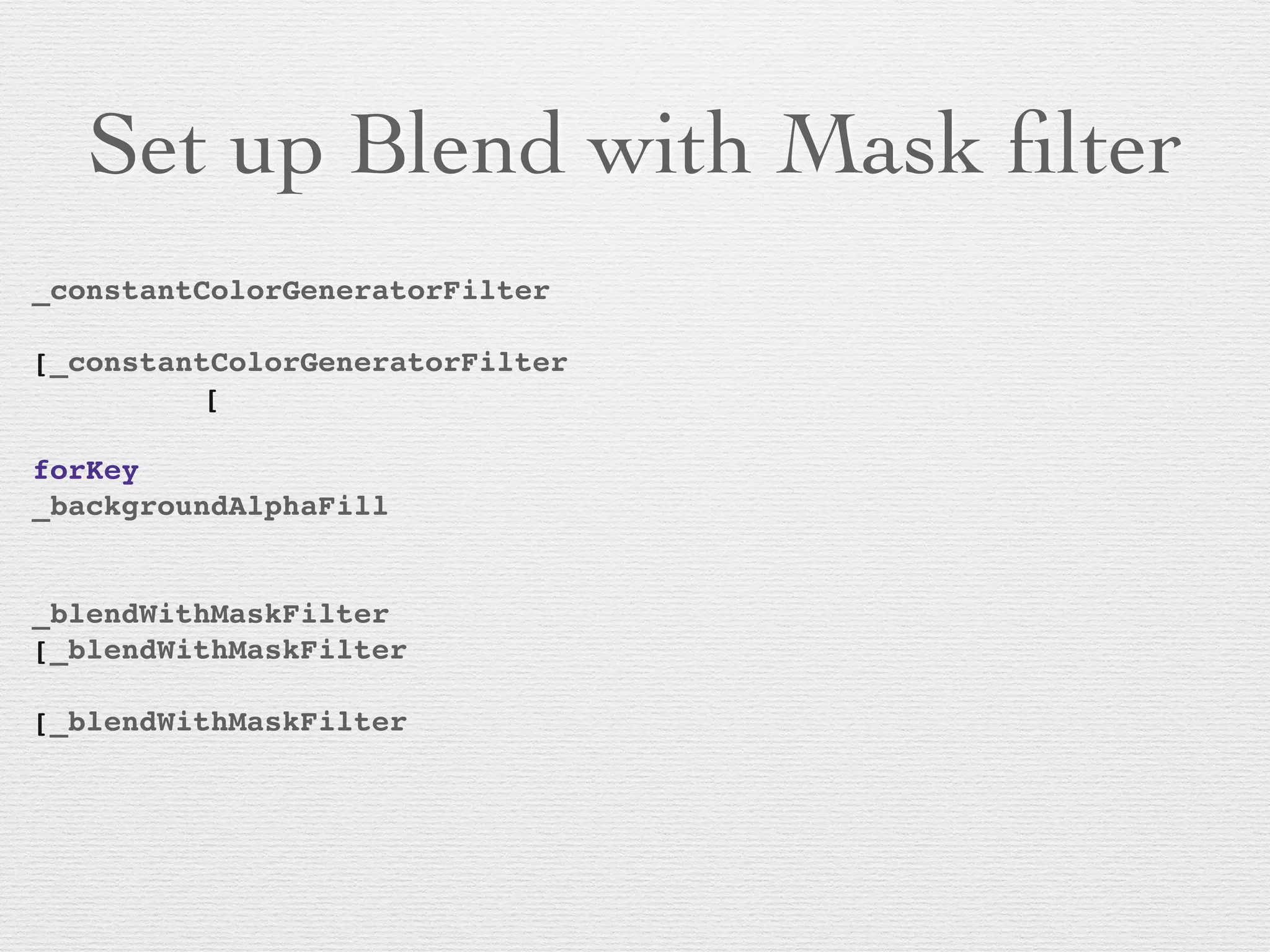 Set up Blend with Mask ﬁlter
_constantColorGeneratorFilter
! ! ! ! ! ! ! ! ! !
[_constantColorGeneratorFilter
! ! ! [
! ! ! ! ! ! ! ! ! ! ! ! ! !
forKey
_backgroundAlphaFill
! ! ! ! ! ! ! ! ! ! !
!
_blendWithMaskFilter
[_blendWithMaskFilter
! ! ! ! ! ! ! !
[_blendWithMaskFilter
! ! ! ! ! ! ! !
 