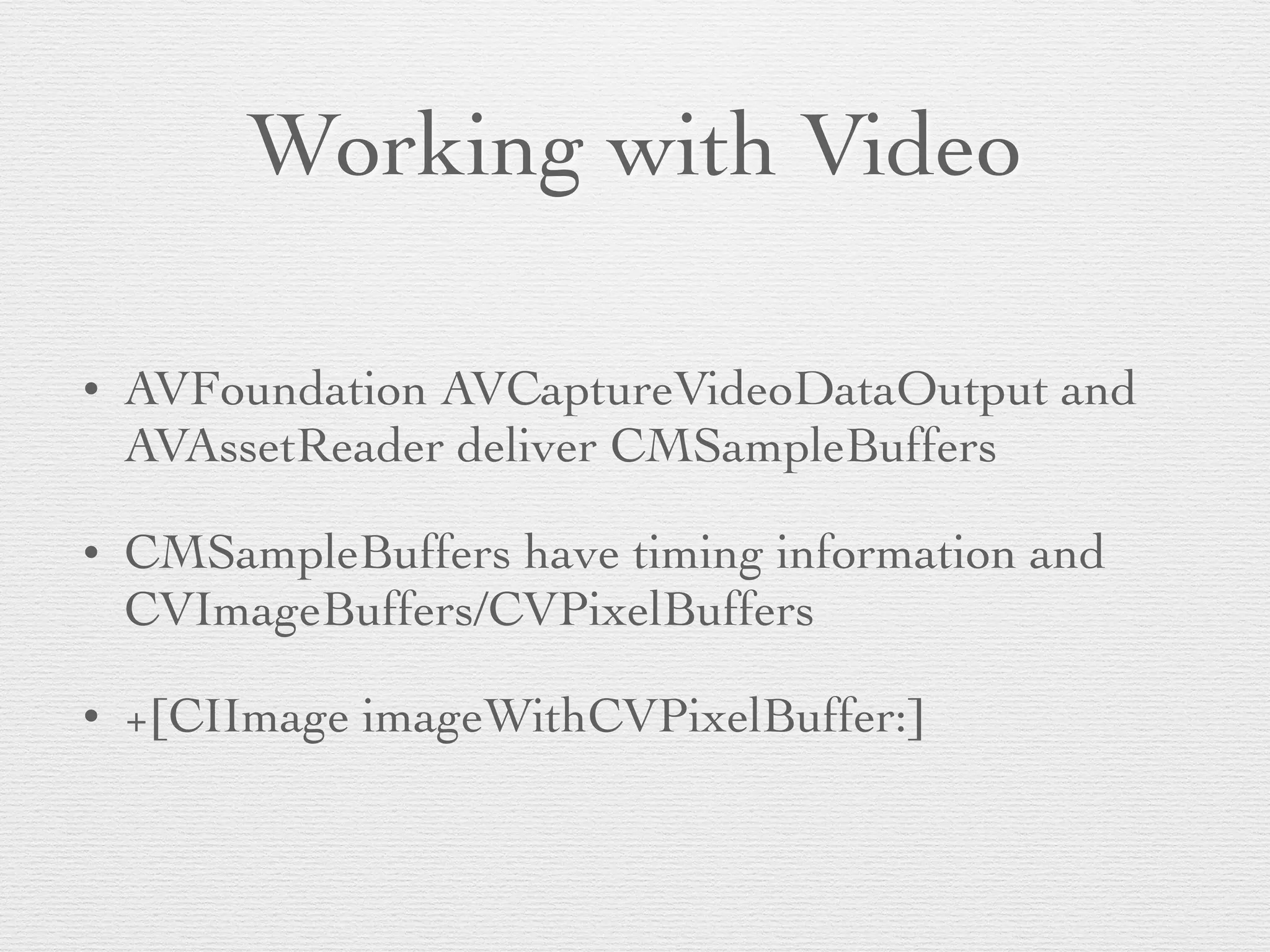 Working with Video
• AVFoundation AVCaptureVideoDataOutput and
AVAssetReader deliver CMSampleBuffers	

• CMSampleBuffers have timing information and
CVImageBuffers/CVPixelBuffers	

• +[CIImage imageWithCVPixelBuffer:]
 